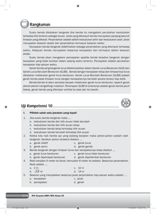 214 IPA Terpadu SMP/MTs Kelas VII214
Rangkuman
Suatu benda dikatakan bergerak jika benda itu mengalami perubahan kedudukan
terhadap titik tertentu sebagai acuan. Jarak yang ditempuh benda merupakan panjang seluruh
lintasan yang dilewati. Perpindahan adalah selisih kedudukan akhir dan kedudukan awal. Jarak
merupakan besaran skalar dan perpindahan termasuk besaran vektor.
Kecepatan benda bergerak dideﬁnisikan sebagai perpindahan yang ditempuh terhadap
waktu. Kelajuan benda merupakan besarnya kecepatan dan termasuk dalam besaran
skalar.
Suatu benda akan mengalami percepatan apabila benda tersebut bergerak dengan
kecepatan yang tidak konstan dalam selang waktu tertentu. Percepatan adalah perubahan
kecepatan tiap satuan waktu.
Gerak benda yang bergerak lurus dikelompokkan dalam Gerak Lurus Beraturan (GLB) dan
Gerak Lurus Berubah Beraturan (GLBB) . Benda dengan kecepatan tetap dan lintasannya lurus
dikatakan melakukan gerak lurus beraturan. Gerak Lurus Berubah Beraturan (GLBB) adalah
gerak benda pada lintasan lurus dengan kecepatannya berubah secara teratur tiap detik.
Benda-benda di alam semesta banyak melakukan gerak lurus beraturan, seperti gerak
planet-planet mengelilingi matahari. Penerapan GLBB di antaranya adalah gerak benda jatuh
bebas, gerak benda yang dilempar vertikal ke atas dan ke bawah.
Uji Kompetensi 10
I. Pilihlah salah satu jawaban yang tepat!
1. Jika suatu benda bergerak maka ….
a. kedudukan benda dan titik acuan tidak berubah
b. kedudukan benda dan titik acuan tetap
c. kedudukan benda tetap terhadap titik acuan
d. kedudukan benda berubah terhadap titik acuan
2. Ketika kita naik kereta api yang sedang berjalan maka pohon-pohon seolah–olah
bergerak. Gerakan pohon tersebut disebut .…
a. gerak relatif c. gerak lurus
b. gerak semu d. gerak ganda
3. Benda bergerak dengan lintasan lurus dan kecepatannya tetap disebut ....
a. gerak lurus beraturan c. gerak lurus tidak beraturan
b. gerak dipercepat beraturan d. gerak diperlambat beraturan
4. Resti berjalan 6 meter ke barat, kemudian 8 meter ke selatan. Besarnya perpindahan
Resti adalah ....
a. 2 m c. 10 m
b. 14 m d. 14 m
5. Besaran yang menyatakan besarnya jarak perpindahan tiap satuan waktu adalah ….
a. kecepatan c. jarak
b. percepatan d. gerak
011 bab 10.indd 214 7/18/2008 7:30:44 PM
 