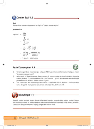 12 IPA Terpadu SMP/MTs Kelas VII
Soal
Konversikan satuan massa jenis air 1 g/cm3
dalam satuan kg/m3
!
Pembahasan
1 g/cm3
= 3
1 kg
1 m
=
3
3
6
1
kg
10
1
m
10
= 3
1
10
6
10
1 3
1 kg
1 m
=
6
3 3 3
1000000 kg10 kg
=
10 m 1000 m
= 1 g/cm3
= 1000 kg/m3
Contoh Soal 1.6
Asah Kemampuan 1.1
1. Tono mengendarai motor dengan kelajuan 72 km/jam. Konversikan satuan kelajuan motor
Tono dalam satuan m/s!
2. Sebongkah es dapat terapung di permukaan air karena massa jenis es lebih kecil daripada
massa jenis air. Es bermassa jenis 0,8 g/cm3
dan air 1 g/cm3
. Konversikan satuan massa
jenis es dan air tersebut dalam satuan kg/m3
!
3. Adik sakit batuk. Ibu memberinya obat sehari 3 1 sendok makan. Apabila 1 sendok makan
sama dengan 5 ml, nyatakan satuannya dalam cc, liter, dm3
, dan m3
!
Diskusikan 1.1
Buatlah kliping tentang sistem konversi berbagai macam besaran yang kalian jumpai. Susun
dan kelompokkanlah ke dalam besaran pokok dan besaran turunan pada tabel secara terpisah.
Diskusikan dengan temanmu kliping yang sudah kalian buat!
002 bab 1.indd 12 7/18/2008 7:04:21 PM
 