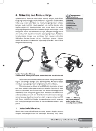 219Bab 11 Mikroskop dan Keselamatan Kerja 219
Kata-Kata Kunci
(Key Words)
mikroskop
lensa okuler
lensa objektif
lensa kondensor
preparat
keselamatan kerja
A. Mikroskop dan Jenis-Jenisnya
Apakah semua makhluk hidup dapat diamati dengan jelas secara
langsung, tanpa menggunakan alat bantu? Bagaimana pula makhluk
hidup yang bersel satu? Saat kita melakukan pengamatan sel atau
jaringan pada makhluk hidup dapatkah kita melihat dengan jelas
bagian-bagiannya? Mereka terlalu kecil untuk dapat kita amati
langsung dengan mata kita atau disebut dengan mikroskopis. Untuk
mengamati hewan atau benda mikroskopis, kita perlu menggunakan
alat bantu untuk dapat memperjelas objek pengamatan. Alat bantu
tersebut dapat berupa kaca pembesar (lup) maupun mikroskop.
Mikroskop (bahasa Yunani: micron = kecil dan scopos = tujuan)
adalah sebuah alat untuk melihat objek yang terlalu kecil untuk dilihat
dengan mata telanjang.
Gambar 11.2 Lup dan Mikroskop
Sumber Gambar: www.dept-info.labri.fr; www.tri-nitro.com; www.med-lite.com
Tanpa bantuan mikroskop kita tidak dapat mengamati bagian-
bagian sel/jaringan dengan jelas dan terperinci. Mikroskop dapat
membuat objek pengamatan yang kecil terlihat lebih besar.
Mikroskop awalnya dibuat tahun 1590 oleh Zaccharias Janssen
dan Hans, seorang tukang kacamata dari Belanda. Selanjutnya pada
tahun 1610, Galileo, ahli ﬁsika modern dan astronomi menggunakan
mikroskop untuk mengamati gejala alam. Beberapa tahun kemudian
Antonie van Leuwenhoek dari Belanda membuat mikroskop dengan
satu lensa yang dapat membesarkan objek yang diamati sampai 300
kali. Tahun 1663 Robert Hooke, ilmuwan Inggris meneliti serangga
dan tumbuhan dengan mikroskop. Ia menemukan sel-sel kecil pada
gabus.
1. Jenis-Jenis Mikroskop
Bentuk dan jenis mikroskop berkembang sejalan dengan perkem-
bangan ilmu pengetahuan dan teknologi. Mikroskop yang paling
Gambar 11.3 Mikroskop
yang Dibuat Tahun 1852
Sumber Gambar: http: //
www.wikipedia.com/ (2008)
012 bab 11.indd 219 7/18/2008 7:36:56 PM
 