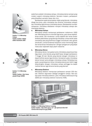 220 IPA Terpadu SMP/MTs Kelas VII220
Gambar 11.4 Mikroskop
Cahaya
Sumber Gambar: Modul
online-Pustekom 2005
Gambar 11.5 Mikroskop
Stereo
Sumber Gambar: http://www.
google/Image (2008)
Gambar 11.6 Mikroskop Elektron Scanning
Sumber Gambar :http://bima.ipb.ac.id/~tpb-ipb/materi/bio100/
Gambar/mikroskop/sem.jpg (2008)
sederhana adalah mikroskop cahaya, mikroskop stereo sampai yang
modern seperti mikroskop elektron. Semakin modern, perbesaran
yang dihasilkan semakin besar dan rinci.
Berdasarkan pada kenampakan objek yang diamati, mikroskop
dibagi dua jenis, yaitu mikroskop dua dimensi (mikroskop cahaya)
dan mikroskop tiga dimensi (mikroskop stereo). Berdasarkan sumber
cahayanya, mikroskop dibedakan menjadi mikroskop cahaya dan
mikroskop elektron.
a. Mikroskop Cahaya
Mikroskop cahaya mempunyai perbesaran maksimum 1000
kali. Mikroskop jenis ini memiliki tiga lensa, yaitu lensa objektif,
lensa okuler, dan kondensor. Lensa objektif dan lensa okuler
terletak pada kedua ujung tabung mikroskop. Lensa okuler pada
mikroskop ada yang berlensa tunggal (monokuler) atau ganda
(binokuler). Lensa kondensor berperan untuk menerangi objek
dan lensa-lensa mikroskop lain. Dengan pengaturan yang tepat
maka akan diperoleh daya pisah maksimal.
b. Mikroskop Stereo
Mikroskop stereo merupakan jenis mikroskop yang hanya bisa
digunakan untuk benda yang relatif besar dengan perbesaran
7 hingga 30 kali. Benda yang diamati dengan mikroskop ini
dapat terlihat secara tiga dimensi. Komponen pada mikroskop
stereo hampir sama dengan mikroskop cahaya. Perbedaannya
pada ruang ketajaman lensa mikroskop stereo jauh lebih tinggi
dibandingkan dengan mikroskop cahaya sehingga kia dapat
melihat bentuk tiga dimensi benda yang diamati.
c. Mikroskop Elektron
Mikroskop elektron mempunyai perbesaran sampai 100 ribu
kali. Elektron digunakan sebagai pengganti cahaya. Ada dua
tipe pada mikroskop elektron, yaitu mikroskop elektroscanning
(SEM) dan mikroskop elektron transmisi (TEM).
012 bab 11.indd 220 7/18/2008 7:36:58 PM
 