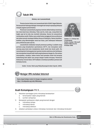 221Bab 11 Mikroskop dan Keselamatan Kerja 221
Tokoh IPA
Antony van Leeuwenhoek
PenemukumanAntonyvanLeeuwenhoeklahirdiDelft,NegeriBelanda.
Diaberasaldarikeluargakalanganmenengahdanhampirsepanjanghidupnya
menjadi pegawai pemerintahan.
PenemuanLeeuwenhoekyangbesartaklainakibathobinyamemicing-
kan mata lewat kaca mikroskop. Pada saat itu, tentu saja, orang tidak bisa
begitu saja lari ke toko dan membeli mikroskop. Karena itu Leeuwenhoek
membuatnyasendiri.Beliausamasekalibukanpenggosoklensaprofesional
dan belum pernah mendapat didikan khusus di bidang itu. Namun demikian,
keahlian yang dikembangkan amat luar biasa, jauh melampaui kebiasaan
para profesional pada saat itu.
Leeuwenhoek melakukan banyak penemuan penting. Ia adalah orang
pertama yang menjabarkan spermatozoa (1677), dan merupakan salah
seorang yang mula-mula menjabarkan darah merah dan darah putih. Dia
menentangteoritentanggenerasispontanbentuksederhanadarikehidupan
danmemaparkanbanyakbukti-buktiyangberlawanandenganitu.Diamampu
menunjukkan, misalnya, bahwa hewan kecil pemakan darah tak bersayap
berkembang biak dalam cara serupa dengan insekta bersayap. Penemuan
terbesarnya muncul tahun 1674 tatkala ia membuat penelitian pertama kali
terhadap kuman.
Sumber: Seratus Tokoh yang Paling Berpengaruh dalam Sejarah, (2003).
Gambar 11.7 Antony Van
Leeuwenhoek
Sumber Gambar: Microsoft
Student With Encarta
Premium 2008
Belajar IPA melalui Internet
Kamu dapat belajar materi ini dengan mengakses website:
http://id.wikipedia.org/wiki/Mikroskop
1. Sebutkan pembagian jenis mikroskop berdasarkan
a. kenampakan objek yang diamati
b. sumber cahayanya
2. Berapakah perbesaran objek yang teramati dengan
a. mikroskop cahaya
b. mikroskop stereo
c. mikroskop elektron
3. Jelaskan perbedaan antara mikroskop monokuler dan mikroskop binokuler!
Asah Kemampuan 11.1
012 bab 11.indd 221 7/18/2008 7:36:59 PM
 