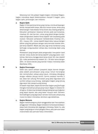 223Bab 11 Mikroskop dan Keselamatan Kerja 223
Sekarang mari kita pelajari bagian-bagian mikroskop! Bagian-
bagian mikroskop dapat dikelompokkan menjadi 3 bagian, yaitu
bagian optik, penerangan, dan mekanis.
a. Bagian Optik
Bagian ini berupa lensa-lensa yang mampu membuat bayangan
benda menjadi lebih besar. Ada dua macam lensa, lensa yang
dekat dengan mata disebut lensa okuler atau lubang pengintai.
Kekuatan perbesaran biasanya tertulis pada permukaanya,
misalnya 10× dan lain-lain. Lensa yang dekat dengan benda/
objek pengamatan disebut lensa objektif dan terpasang pada
revolver. Kekuatan perbesaran berbeda-beda misalnya 10×,
20×, maupun 40×. Lensa objektif dapat diatur sesuai dengan
pilihan yang kita perlukan dengan cara memutar revolver (tem-
pat lensa objektif). Masih ada satu lagi lensa kondensor yang
berfungsi mengumpulkan cahaya atau menerangi objek yang
diamati.
Perbesaran yang tampak pada pengamatan merupakan hasil
kali dari lensa okuler dan lensa objektif yang digunakan. Con-
tohnya, bila kamu menggunakan lensa okuler 10× dan objektif
20× maka perbesarannya adalah 10 × 20 atau sama dengan
200×. Ini berarti benda yang diamati melalui mikroskop telah
diperbesar 200×.
b. Bagian Penerangan
Salah satu syarat sediaan (preparat) dapat diamati dengan
jelas adalah pencahayaan yang cukup. Untuk menangkap
dan memantulkan cahaya yang masuk, mikroskop dilengkapi
dengan reﬂektor berupa cermin. Cermin tersebut memiliki 2
sisi, datar dan cekung. Permukaan yang datar digunakan jika
sumber cahaya cukup terang, sedangkan bagian yang cekung
digunakan bila cahaya kurang terang.
Di bawah meja objek, dapat kita temukan bagian yang berfungsi
mengatur banyaknya cahaya yang masuk. Bagian ini disebut di-
afragma, di dalamnya terdapat lubang-lubang berupa lingkaran
yang dapat diputar, ada yang besar maupun kecil. Semakin
kecil diafragma yang digunakan semakin kecil pula cahaya yang
masuk ke dalam mikroskop, demikian juga sebaliknya.
c. Bagian Mekanis
Bagianmekanisbergunauntukmenggerakkandanmemudahkan
penggunaan mikroskop. Bagian tersebut di antaranya landasan/
dasar/kaki mikroskop dan pegangan mikroskop. Selain itu, ada
bagian yang berguna untuk pengatur fokus, yaitu pemutar kasar
(makrometer) dan pemutar halus (mikrometer).
012 bab 11.indd 223 7/18/2008 7:37:00 PM
 