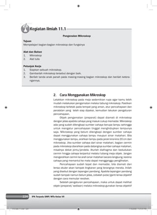 224 IPA Terpadu SMP/MTs Kelas VII224
Kegiatan Ilmiah 11.1
Pengenalan Mikroskop
Tujuan
Mempelajari bagian-bagian mikroskop dan fungsinya
Alat dan Bahan
1. Mikroskop
2. Alat tulis
Petunjuk Kerja
1. Siapkan sebuah mikroskop.
2. Gambarlah mikroskop tersebut dengan baik.
3. Berilah tanda anak panah pada masing-masing bagian mikroskop dan berilah ketera-
ngannya.
2. Cara Menggunakan Mikroskop
Letakkan mikroskop pada meja sedemikian rupa agar kamu lebih
mudah melakukan pengamatan melalui tabung mikroskop. Pastikan
mikroskop terletak pada tempat yang aman, atur pencahayaan dan
peralatan yang telah siap dipakai, kemudian lakukan pengaturan
pencahayaan.
Objek pengamatan (preparat) dapat diamati di mikroskop
dengan jelas apabila cahaya yang masuk cukup memadai. Mikroskop
ada yang sudah dilengkapi sumber cahaya berupa lampu sehingga
untuk mengatur pencahayaan tinggal menghidupkan lampunya
saja. Mikroskop yang belum dilengkapi dengan sumber cahaya
dapat menggunakan cahaya lampu maupun sinar matahari. Bila
menggunakan lampu, arahkan lampu pada jarak kira-kira 20 cm dari
mikroskop. Jika sumber cahaya dari sinar matahari, bagian cermin
pada mikroskop diarahkan pada datangnya sumber cahaya matahari,
misalnya dekat pintu/jendela. Aturlah diafragma dan kedudukan
cermin hingga cahaya terpantul melalui lubang meja objek. Jangan
mengarahkan cermin ke arah sinar matahari secara langsung, karena
cahaya yang memantul ke mata dapat mengganggu penglihatan.
Pencahayaan sudah tepat dan memadai, bila diamati dari
lensa okuler akan tampak lingkaran yang terangnya merata. Inilah
yang disebut dengan lapangan pandang. Apabila lapangan pandang
sudah tampak namun belum jelas, cobalah putar/ganti lensa objektif
dengan cara memutar revolver.
Setelah pengaturan pencahayaan, maka untuk dapat melihat
objek (preparat/ sediaan) melalui mikroskop gunakan lensa objektif
012 bab 11.indd 224 7/18/2008 7:37:01 PM
 