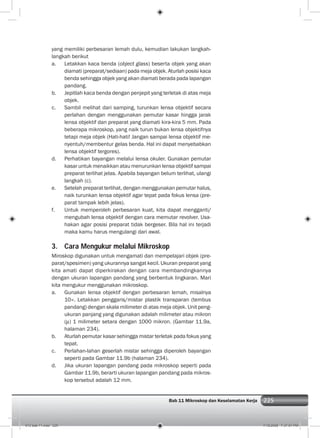 225Bab 11 Mikroskop dan Keselamatan Kerja 225
yang memiliki perbesaran lemah dulu, kemudian lakukan langkah-
langkah berikut
a. Letakkan kaca benda (object glass) beserta objek yang akan
diamati (preparat/sediaan) pada meja objek. Aturlah posisi kaca
benda sehingga objek yang akan diamati berada pada lapangan
pandang.
b. Jepitlah kaca benda dengan penjepit yang terletak di atas meja
objek.
c. Sambil melihat dari samping, turunkan lensa objektif secara
perlahan dengan menggunakan pemutar kasar hingga jarak
lensa objektif dan preparat yang diamati kira-kira 5 mm. Pada
beberapa mikroskop, yang naik turun bukan lensa objektifnya
tetapi meja objek (Hati-hati! Jangan sampai lensa objektif me-
nyentuh/membentur gelas benda. Hal ini dapat menyebabkan
lensa objektif tergores).
d. Perhatikan bayangan melalui lensa okuler. Gunakan pemutar
kasar untuk menaikkan atau menurunkan lensa objektif sampai
preparat terlihat jelas. Apabila bayangan belum terlihat, ulangi
langkah (c).
e. Setelah preparat terlihat, dengan menggunakan pemutar halus,
naik turunkan lensa objektif agar tepat pada fokus lensa (pre-
parat tampak lebih jelas).
f. Untuk memperoleh perbesaran kuat, kita dapat mengganti/
mengubah lensa objektif dengan cara memutar revolver. Usa-
hakan agar posisi preparat tidak bergeser. Bila hal ini terjadi
maka kamu harus mengulangi dari awal.
3. Cara Mengukur melalui Mikroskop
Miroskop digunakan untuk mengamati dan mempelajari objek (pre-
parat/spesimen) yang ukurannya sangat kecil. Ukuran preparat yang
kita amati dapat diperkirakan dengan cara membandingkannya
dengan ukuran lapangan pandang yang berbentuk lingkaran. Mari
kita mengukur menggunakan mikroskop.
a. Gunakan lensa objektif dengan perbesaran lemah, misalnya
10×. Letakkan penggaris/mistar plastik transparan (tembus
pandang) dengan skala milimeter di atas meja objek. Unit peng-
ukuran panjang yang digunakan adalah milimeter atau mikron
( ) 1 milimeter setara dengan 1000 mikron. (Gambar 11.9a,
halaman 234).
b. Aturlah pemutar kasar sehingga mistar terletak pada fokus yang
tepat.
c. Perlahan-lahan geserlah mistar sehingga diperoleh bayangan
seperti pada Gambar 11.9b (halaman 234).
d. Jika ukuran lapangan pandang pada mikroskop seperti pada
Gambar 11.9b, berarti ukuran lapangan pandang pada mikros-
kop tersebut adalah 12 mm.
012 bab 11.indd 225 7/18/2008 7:37:01 PM
 