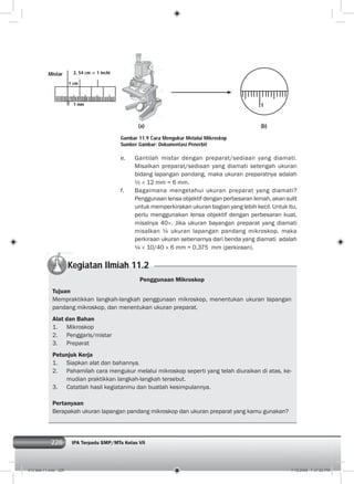 226 IPA Terpadu SMP/MTs Kelas VII226
e. Gantilah mistar dengan preparat/sediaan yang diamati.
Misalkan preparat/sediaan yang diamati setengah ukuran
bidang lapangan pandang, maka ukuran preparatnya adalah
½ × 12 mm = 6 mm.
f. Bagaimana mengetahui ukuran preparat yang diamati?
Penggunaan lensa objektif dengan perbesaran lemah, akan sulit
untuk memperkirakan ukuran bagian yang lebih kecil. Untuk itu,
perlu menggunakan lensa objektif dengan perbesaran kuat,
misalnya 40×. Jika ukuran bayangan preparat yang diamati
misalkan ¼ ukuran lapangan pandang mikroskop, maka
perkiraan ukuran sebenarnya dari benda yang diamati adalah
¼ × 10/40 × 6 mm = 0,375 mm (perkiraan).
Kegiatan Ilmiah 11.2
Penggunaan Mikroskop
Tujuan
Mempraktikkan langkah-langkah penggunaan mikroskop, menentukan ukuran lapangan
pandang mikroskop, dan menentukan ukuran preparat.
Alat dan Bahan
1. Mikroskop
2. Penggaris/mistar
3. Preparat
Petunjuk Kerja
1. Siapkan alat dan bahannya.
2. Pahamilah cara mengukur melalui mikroskop seperti yang telah diuraikan di atas, ke-
mudian praktikkan langkah-langkah tersebut.
3. Catatlah hasil kegiatanmu dan buatlah kesimpulannya.
Pertanyaan
Berapakah ukuran lapangan pandang mikroskop dan ukuran preparat yang kamu gunakan?
(a) (b)
1
Gambar 11.9 Cara Mengukur Melalui Mikroskop
Sumber Gambar: Dokumentasi Penerbit
Mistar
1 cm
1 mm
2, 54 cm = 1 inchi
012 bab 11.indd 226 7/18/2008 7:37:02 PM
 