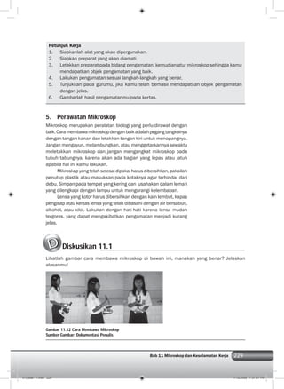 229Bab 11 Mikroskop dan Keselamatan Kerja 229
Petunjuk Kerja
1. Siapkanlah alat yang akan dipergunakan.
2. Siapkan preparat yang akan diamati.
3. Letakkan preparat pada bidang pengamatan, kemudian atur mikroskop sehingga kamu
mendapatkan objek pengamatan yang baik.
4. Lakukan pengamatan sesuai langkah-langkah yang benar.
5. Tunjukkan pada gurumu, jika kamu telah berhasil mendapatkan objek pengamatan
dengan jelas.
6. Gambarlah hasil pengamatanmu pada kertas.
5. Perawatan Mikroskop
Mikroskop merupakan peralatan biologi yang perlu dirawat dengan
baik.Caramembawamikroskopdenganbaikadalahpegangtangkainya
dengan tangan kanan dan letakkan tangan kiri untuk menopangnya.
Jangan mengayun, melambungkan, atau menggetarkannya sewaktu
meletakkan mikroskop dan jangan mengangkat mikroskop pada
tubuh tabungnya, karena akan ada bagian yang lepas atau jatuh
apabila hal ini kamu lakukan.
Mikroskop yang telah selesai dipakai harus dibersihkan, pakailah
penutup plastik atau masukkan pada kotaknya agar terhindar dari
debu. Simpan pada tempat yang kering dan usahakan dalam lemari
yang dilengkapi dengan lampu untuk mengurangi kelembaban.
Lensa yang kotor harus dibersihkan dengan kain lembut, kapas
pengisap atau kertas lensa yang telah dibasahi dengan air bersabun,
alkohol, atau xilol. Lakukan dengan hati-hati karena lensa mudah
tergores, yang dapat mengakibatkan pengamatan menjadi kurang
jelas.
Diskusikan 11.1
Lihatlah gambar cara membawa mikroskop di bawah ini, manakah yang benar? Jelaskan
alasanmu!
Gambar 11.12 Cara Membawa Mikroskop
Sumber Gambar: Dokumentasi Penulis
012 bab 11.indd 229 7/18/2008 7:37:07 PM
 