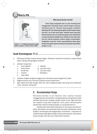 230 IPA Terpadu SMP/MTs Kelas VII230
C. Keselamatan Kerja
Perhatikan Gambar 11.14 (halaman 231). Gambar tersebut
menggambarkan situasi dalam ruang laboratorium yang dipenuhi oleh
alat-alat laboratorium lengkap dengan bahan kimia. Agar terhindar
dari kejadian yang tidak diinginkan, kamu perlu memperhatikan
keselamatan selama bekerja/belajar di ruang laboratorium.
Keselamatan kerja dalam laboratorium mencakup cara penyim-
panan,pemakaian,danperawatanalatataubahanlaboratorium,serta
langkah pertolongan/penanggulangan kecelakaan. Laboratorium
yang baik selalu dilengkapi dengan tempat penyimpanan. Alat/bahan
sesuai dengan sifat atau jenis alat/bahan tersebut.
Warta IPAWW
Mikroskop Buatan Sendiri
Kamu dapat mengamati kutu air atau binatang kecil
menggunakan mikroskop buatan sendiri dengan membuat
mikroskop tetes air. Caranya: Seng penjepit snelhehter
dilekukkan90o
dandipasangpadagelasterbalikdenganlubang
kira-kira 2 cm di atas dasar gelas. Taruhlah hewan yang akan
diamatimisalnyakutuair,padadasargelasitudanteteskanlah
air pada lubang tadi sebagai lensa. Dekatkan mata pada tetes
tadi dan aturlah kejelasan melihat dengan membengkok-
bengkokkan seng tadi. Cermin yang diletakkan dalam gelas
dengan alas gabus dapat menambah terang objek (perhatikan
Gambar 11.13).
1. Mikroskop terbagi menjadi berapa bagian. Sebutkan komponen-komponen yang terdapat
pada masing-masing bagian tersebut!
2. Jelaskan fungsi dari:
a. lensa objektif f. reﬂektor
b. lensa okuler g. pemutar halus
c. kondensor h. pemutar kasar
d. revolver i. diafragma
e. meja objek
3. Jelaskan langkah-langkah penggunaan mikroskop secara singkat dan jelas!
4. Bagaimanakah cara membuat preparat secara sederhana?
5. Agar dapat berfungsi dengan baik dan awet, langkah-langkah apa yang harus dilakukan
untuk merawat mikroskop?
Gambar 11.13 Mikroskop Buatan Sendiri
Sumber Gambar: Melacak Alam (1989)
Asah Kemampuan 11.2
012 bab 11.indd 230 7/18/2008 7:37:08 PM
 