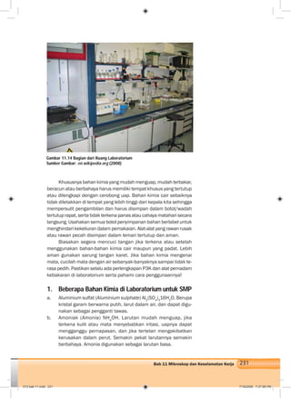 231Bab 11 Mikroskop dan Keselamatan Kerja
Khususnya bahan kimia yang mudah menguap, mudah terbakar,
beracun atau berbahaya harus memiliki tempat khusus yang tertutup
atau dilengkapi dengan cerobong uap. Bahan kimia cair sebaiknya
tidak diletakkan di tempat yang lebih tinggi dari kepala kita sehingga
mempersulit pengambilan dan harus disimpan dalam botol/wadah
tertutup rapat, serta tidak terkena panas atau cahaya matahari secara
langsung. Usahakan semua botol penyimpanan bahan berlabel untuk
menghindari kekeliuran dalam pemakaian. Alat-alat yang rawan rusak
atau rawan pecah disimpan dalam lemari tertutup dan aman.
Biasakan segera mencuci tangan jika terkena atau setelah
menggunakan bahan-bahan kimia cair maupun yang padat. Lebih
aman gunakan sarung tangan karet. Jika bahan kimia mengenai
mata, cucilah mata dengan air sebanyak-banyaknya sampai tidak te-
rasa pedih. Pastikan selalu ada perlengkapan P3K dan alat pemadam
kebakaran di laboratorium serta pahami cara penggunaannya!
1. Beberapa Bahan Kimia di Laboratorium untuk SMP
a. Aluminium sulfat (Aluminium sulphate) Al2
(SO4
)3
16H2
O. Berupa
kristal garam berwarna putih, larut dalam air, dan dapat digu-
nakan sebagai pengganti tawas.
b. Amoniak (Amonia) NH4
OH. Larutan mudah menguap, jika
terkena kulit atau mata menyebabkan iritasi, uapnya dapat
mengganggu pernapasan, dan jika tertelan mengakibatkan
kerusakan dalam perut. Semakin pekat larutannya semakin
berbahaya. Amonia digunakan sebagai larutan basa.
Gambar 11.14 Bagian dari Ruang Laboratorium
Sumber Gambar: en.wikipedia.org (2008)
012 bab 11.indd 231 7/18/2008 7:37:08 PM
 
