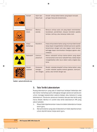 234 IPA Terpadu SMP/MTs Kelas VII
Korosif Asam dan
Basa Kuat
Korosif artinya bahan-bahan yang dapat merusak
jaringan hidup jika bersentuhan.
Beracun/
toksik
Merkuri,
sianida
Beracun artinya suatu zat yang dapat menimbulkan
kecelakaan, penderitaan, ataupun kematian apabila
tertelan, terhirup, atau terserap melalu kulit.
Iritasi/
berbahaya
Kloroform Iritasi artinya bahan-bahan yang umumnya tidak korosif
tetapi dapat mengakibatkan ketidaknyamanan apabila
bersentuhan dengan kulit atau bagian tubuh lainnya
sehingga dapat menimbulkan hilangnya pigmen atau
melepuh.
Radioaktif Uranium,
plutonium
Bahan radioaktif artinya bahan-bahan yang dapat
memancarkan sinar-sinar radioaktif atau radiasi dapat
mengakibatkan efek racun dalam waktu singkat atau
lama.
Mudah
meledak
Campuran
hidrogen
dan oksigen.
Mudah meledak/eksplotif artinya bahan-bahan yang
mudah meledak apabila terkena gesekan, benturan,
panas, atau kontak dengan api.
3. Tata Tertib Laboratorium
Ruang laboratorium yang ada di dalamnya terdapat beberapa alat
dan bahan berbahaya perlu dilengkapi dengan peraturan-peraturan
untuk menjaga keselamatan selama belajar atau bekerja di ruang
laboratorium. Peraturan peraturan tersebut berupa tata tertib yang
harus ditaati. Berikut ini contoh tata tertib laboratorium IPA yang
ada di sekolah.
1. Siswa tidak diperkenankan masuk ke dalam laboratorium tanpa
seizin guru.
2. Alat serta bahan yang ada di laboratorium tidak diperkenankan
untuk diambil keluar tanpa seizin guru.
Sumber: upload.wikimedia.org
012 bab 11.indd 234 7/18/2008 7:37:12 PM
 