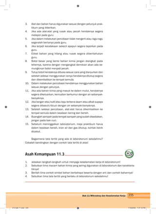 235Bab 11 Mikroskop dan Keselamatan Kerja
3. Alat dan bahan harus digunakan sesuai dengan petunjuk prak-
tikum yang diberikan.
4. Jika ada alat-alat yang rusak atau pecah hendaknya segera
melapor pada guru.
5. Jika dalam melakukan percobaan tidak mengerti atau ragu-ragu
segeralah bertanya pada guru.
6. Jika terjadi kecelakaan sekecil apapun segera laporkan pada
guru.
7. Etiket bahan yang hilang atau rusak segera diberitahukan
guru.
8. Botol besar yang berisi bahan kimia jangan diangkat pada
lehernya, karena dengan mengangkat demikian akan ada ke-
mungkinan botol menjadi pecah.
9. Tutup botol hendaknya dibuka sesuai cara yang dianjurkan dan
setelah selesai menggunakan isinya hendaknya ditutup segera
dan dikembalikan ke tempat semula.
10. Dalam melakukan percobaan hendaknya menggunakan bahan
sesuai dengan petunjuk.
11. Jika ada bahan kimia yang masuk ke dalam mulut, hendaknya
segera dikeluarkan, kemudian berkumur dengan air sebanyak-
banyaknya.
12. Jika tangan atau kulit atau baju terkena asam atau alkali supaya
segera dibasuh/dicuci dengan air sebanyak-banyaknya.
13. Setelah selesai percobaan, alat-alat harus dikembalikan ke
tempat semula dalam keadaan kering dan bersih.
14. Buanglah sampah pada tempat sampah yang sudah disediakan,
jangan pada bak cuci.
15. Sebelum meninggalkan laboratorium, meja praktikum harus
dalam keadaan bersih, kran air dan gas ditutup, kontak listrik
dicabut.
Bagaimana tata tertib yang ada di laboratorium sekolahmu?
Cobalah bandingkan dengan contoh tata tertib di atas!
1. Jelaskan langkah-langkah untuk menjaga keselamatan kerja di laboratorium!
2. Sebutkan lima macam bahan kimia yang sering digunakan di laboratorium dan karakteris-
tiknya!
3. Berilah lima contoh simbol bahan berbahaya beserta dengan arti dan contoh bahannya!
4. Sebutkan lima tata tertib yang berlaku di laboratorium sekolahmu!
Asah Kemampuan 11.3
012 bab 11.indd 235 7/18/2008 7:37:12 PM
 