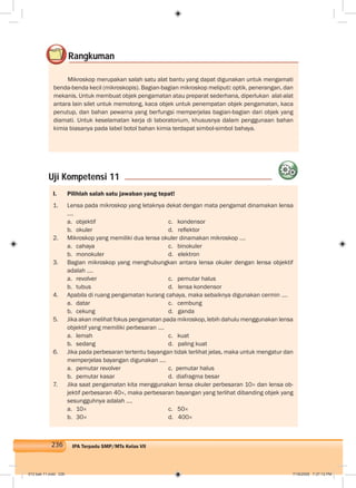 236 IPA Terpadu SMP/MTs Kelas VII
I. Pilihlah salah satu jawaban yang tepat!
1. Lensa pada mikroskop yang letaknya dekat dengan mata pengamat dinamakan lensa
….
a. objektif c. kondensor
b. okuler d. reﬂektor
2. Mikroskop yang memiliki dua lensa okuler dinamakan mikroskop ….
a. cahaya c. binokuler
b. monokuler d. elektron
3. Bagian mikroskop yang menghubungkan antara lensa okuler dengan lensa objektif
adalah ....
a. revolver c. pemutar halus
b. tubus d. lensa kondensor
4. Apabila di ruang pengamatan kurang cahaya, maka sebaiknya digunakan cermin ….
a. datar c. cembung
b. cekung d. ganda
5. Jika akan melihat fokus pengamatan pada mikroskop, lebih dahulu menggunakan lensa
objektif yang memiliki perbesaran ....
a. lemah c. kuat
b. sedang d. paling kuat
6. Jika pada perbesaran tertentu bayangan tidak terlihat jelas, maka untuk mengatur dan
memperjelas bayangan digunakan ….
a. pemutar revolver c. pemutar halus
b. pemutar kasar d. diafragma besar
7. Jika saat pengamatan kita menggunakan lensa okuler perbesaran 10× dan lensa ob-
jektif perbesaran 40×, maka perbesaran bayangan yang terlihat dibanding objek yang
sesungguhnya adalah ….
a. 10× c. 50×
b. 30× d. 400×
Rangkuman
Mikroskop merupakan salah satu alat bantu yang dapat digunakan untuk mengamati
benda-benda kecil (mikroskopis). Bagian-bagian mikroskop meliputi: optik, penerangan, dan
mekanis. Untuk membuat objek pengamatan atau preparat sederhana, diperlukan alat-alat
antara lain silet untuk memotong, kaca objek untuk penempatan objek pengamatan, kaca
penutup, dan bahan pewarna yang berfungsi memperjelas bagian-bagian dari objek yang
diamati. Untuk keselamatan kerja di laboratorium, khususnya dalam penggunaan bahan
kimia biasanya pada label botol bahan kimia terdapat simbol-simbol bahaya.
Uji Kompetensi 11
012 bab 11.indd 236 7/18/2008 7:37:12 PM
 