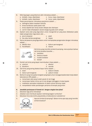 237Bab 11 Mikroskop dan Keselamatan Kerja
8. Sifat bayangan yang dibentuk oleh mikroskop adalah ….
a. terbalik, maya, diperbesar c. lurus, maya, diperbesar
b. terbalik, nyata, diperbesar d. lurus, nyata, diperbesar
9. Posisi penyimpanan mikroskop yang benar adalah ....
a. diafragma dalam keadaan terbuka
b. lensa kondensor pada posisi naik
c. lensa objektif dan lensa okuler dilepas dan disimpan
d. cermin tidak dihadapkan secara langsung pada arah cahaya
10. Apakah nama alat yang digunakan untuk mengambil air yang akan diteteskan pada
objek pengamatan digunakan alat ....
a. jarum preparat c. pipet
b. tisu atau kertas penghisap d. kapas
11. Nama zat pewarna yang digunakan untuk memperjelas pengamatan dengan mikroskop
adalah ....
a. Metilen blue c. Kalium permanganat
b. Fenolftalein d. Etanol
12. Zat kimia yang memiliki simbol di samping, menunjukkan bahwa
zat kimia tersebut bersifat ....
a. oksidator
b. beracun/toksik
c. mudah terbakar
d. korosif
13. Contoh zat kimia yang dapat menimbulkan iritasi adalah ....
a. uranium c. alkohol
b. kloroform d. sianida
14. Zat kimia yang sering disebut kapur tohor adalah ....
a. eosin c. kalsium oksida
b. kalium permanganat d. yodium kristal
15. Berikut ini yang merupakan langkah yang tepat untuk menjaga keselamatan kerja dalam
laboratorium IPA adalah ....
a. menyimpan alat yang mudah pecah di rak tinggi
b. menyimpan bahan kimia cair di rak dengan ketinggian di atas kepala
c. meletakan pemadam kebakaran di dalam almari tertutup rapat
d. menyediakan kotak pertolongan pertama di tempat yang aman
II. Jawablah pertanyaan di bawah ini dengan singkat dan jelas!
1. Sebutkan tiga jenis mikroskop!
2. Jelaskan cara membuat sayatan melintang bagian tumbuhan!
3. Sebutkan lima tata tertib yang berlaku di laboratorium sekolahmu!
4. Apa arti simbol di samping? Bahan kimia apa saja yang memiliki
simbol tersebut?
012 bab 11.indd 237 7/18/2008 7:37:13 PM
 