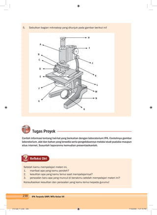 238 IPA Terpadu SMP/MTs Kelas VII
Tugas Proyek
Carilah informasi tentang hal-hal yang berkaitan dengan laboratorium IPA. Contohnya gambar
laboratorium, alat dan bahan yang tersedia serta pengelolaannya melalui studi pustaka maupun
situs internet. Susunlah laporanmu kemudian presentasikanlah.
5. Sebutkan bagian mikroskop yang ditunjuk pada gambar berikut ini!
Refleksi Diri
Setelah kamu mempelajari materi ini,
1. manfaat apa yang kamu peroleh?
2. kesulitan apa yang kamu temui saat mempelajarinya?
3. persoalan baru apa yang muncul di benakmu setelah mempelajari materi ini?
Konsultasikan kesulitan dan persoalan yang kamu temui kepada gurumu!
A
B
C
D
E
F
G
H
I
J
K
L
M
N
0
012 bab 11.indd 238 7/18/2008 7:37:15 PM
 