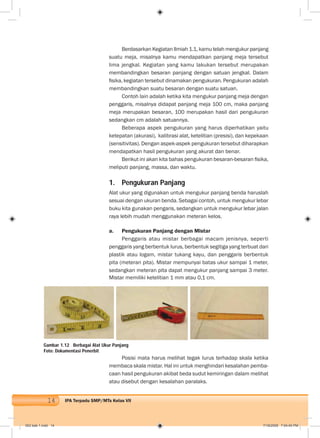 14 IPA Terpadu SMP/MTs Kelas VII
Berdasarkan Kegiatan Ilmiah 1.1, kamu telah mengukur panjang
suatu meja, misalnya kamu mendapatkan panjang meja tersebut
lima jengkal. Kegiatan yang kamu lakukan tersebut merupakan
membandingkan besaran panjang dengan satuan jengkal. Dalam
ﬁsika, kegiatan tersebut dinamakan pengukuran. Pengukuran adalah
membandingkan suatu besaran dengan suatu satuan.
Contoh lain adalah ketika kita mengukur panjang meja dengan
penggaris, misalnya didapat panjang meja 100 cm, maka panjang
meja merupakan besaran, 100 merupakan hasil dari pengukuran
sedangkan cm adalah satuannya.
Beberapa aspek pengukuran yang harus diperhatikan yaitu
ketepatan (akurasi), kalibrasi alat, ketelitian (presisi), dan kepekaan
(sensitivitas). Dengan aspek-aspek pengukuran tersebut diharapkan
mendapatkan hasil pengukuran yang akurat dan benar.
Berikut ini akan kita bahas pengukuran besaran-besaran ﬁsika,
meliputi panjang, massa, dan waktu.
1. Pengukuran Panjang
Alat ukur yang digunakan untuk mengukur panjang benda haruslah
sesuai dengan ukuran benda. Sebagai contoh, untuk mengukur lebar
buku kita gunakan pengaris, sedangkan untuk mengukur lebar jalan
raya lebih mudah menggunakan meteran kelos.
a. Pengukuran Panjang dengan Mistar
Penggaris atau mistar berbagai macam jenisnya, seperti
penggaris yang berbentuk lurus, berbentuk segitiga yang terbuat dari
plastik atau logam, mistar tukang kayu, dan penggaris berbentuk
pita (meteran pita). Mistar mempunyai batas ukur sampai 1 meter,
sedangkan meteran pita dapat mengukur panjang sampai 3 meter.
Mistar memiliki ketelitian 1 mm atau 0,1 cm.
Gambar 1.12 Berbagai Alat Ukur Panjang
Foto: Dokumentasi Penerbit
Posisi mata harus melihat tegak lurus terhadap skala ketika
membaca skala mistar. Hal ini untuk menghindari kesalahan pemba-
caan hasil pengukuran akibat beda sudut kemiringan dalam melihat
atau disebut dengan kesalahan paralaks.
002 bab 1.indd 14 7/18/2008 7:04:40 PM
 