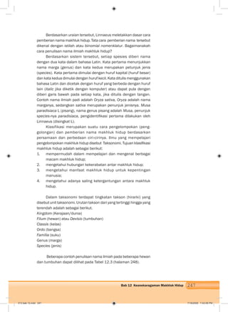 247Bab 12 Keanekaragaman Makhluk Hidup
Berdasarkan uraian tersebut, Linnaeus meletakkan dasar cara
pemberian nama makhluk hidup. Tata cara pemberian nama tersebut
dikenal dengan istilah atau binomial nomenklatur. Bagaimanakah
cara penulisan nama ilmiah makhluk hidup?
Berdasarkan sistem tersebut, setiap spesies diberi nama
dengan dua kata dalam bahasa Latin. Kata pertama menunjukkan
nama marga (genus) dan kata kedua merupakan petunjuk jenis
(species). Kata pertama dimulai dengan huruf kapital (huruf besar)
dan kata kedua dimulai dengan huruf kecil. Kata ditulis menggunakan
bahasa Latin dan dicetak dengan huruf yang berbeda dengan huruf
lain (italic jika diketik dengan komputer) atau dapat pula dengan
diberi garis bawah pada setiap kata, jika ditulis dengan tangan.
Contoh nama ilmiah padi adalah Oryza sativa, Oryza adalah nama
marganya, sedangkan sativa merupakan penunjuk jenisnya. Musa
paradisiaca L (pisang), nama genus pisang adalah Musa, penunjuk
species-nya paradisiaca, pengidentiﬁkasi pertama dilakukan oleh
Linnaeus (disingkat L).
Klasifikasi merupakan suatu cara pengelompokan (peng-
golongan) dan pemberian nama makhluk hidup berdasarkan
persamaan dan perbedaan ciri-cirinya. Ilmu yang mempelajari
pengelompokan makhluk hidup disebut Taksonomi. Tujuan klasiﬁkasi
makhluk hidup adalah sebagai berikut:
1. mempermudah dalam mempelajari dan mengenal berbagai
macam makhluk hidup;
2. mengetahui hubungan kekerabatan antar makhluk hidup;
3. mengetahui manfaat makhluk hidup untuk kepentingan
manusia;
4. mengetahui adanya saling ketergantungan antara makhluk
hidup.
Dalam taksonomi terdapat tingkatan takson (hirarki) yang
disebut unit taksonomi. Urutan takson dari yang tertinggi hingga yang
terendah adalah sebagai berikut.
Kingdom (Kerajaan/dunia)
Filum (hewan) atau Devisio (tumbuhan)
Classis (kelas)
Ordo (bangsa)
Familia (suku)
Genus (marga)
Species (jenis)
Beberapa contoh penulisan nama ilmiah pada beberapa hewan
dan tumbuhan dapat dilihat pada Tabel 12.3 (halaman 248).
013 bab 12.indd 247 7/18/2008 7:42:09 PM
 