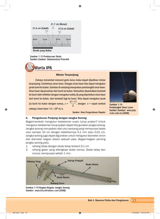 15Bab 1 Besaran Fisika dan Pengukuran
Warta IPA
Mistar Terpanjang
Cahaya merambat menurut garis lurus maka dapat dijadikan mistar
terpanjang. Contohnya sinar laser. Dengan sinar laser kita dapat mengukur
jarakbumikebulan.Gambardisampingmerupakanpembangkitsinarlaser.
Sinar laser dipancarkan dari bumi ke bulan. Kemudian dipantulkan kembali
kebumiolehreﬂektordenganmengukurwaktu(t)yangdiperlukansinarlaser
dari bumi ke bulan, dan kembali lagi ke bumi. Kita dapat mengukur jarak
(s) bumi ke bulan dengan rumus, s =
(c t )
2
, dengan c = cepat rambat
cahaya/sinar laser =3 108
m/s.
Sumber: Ilmu Pengetahuan Populer
WWWWWWWWWWWWWWWWWWWWWWWWWWWW
Gambar 1.14
Pembangkit Sinar Laser
Sumber Gambar: www.phy.
ncku.edu.tw (2008)
b. Pengukuran Panjang dengan Jangka Sorong
Bagaimanakah mengukur kedalaman suatu tutup pulpen? Untuk
mengukur kedalaman tutup pulpen dapat kita gunakan jangka sorong.
Jangka sorong merupakan alat ukur panjang yang mempunyai batas
ukur sampai 10 cm dengan ketelitiannya 0,1 mm atau 0,01 cm.
Jangka sorong juga dapat digunakan untuk mengukur diameter cincin
dan diameter bagian dalam sebuah pipa. Bagian-bagian penting
jangka sorong yaitu
1. rahang tetap dengan skala tetap terkecil 0,1 cm
2. rahang geser yang dilengkapi skala nonius. Skala tetap dan
nonius mempunyai selisih 1 mm.
Gambar 1.15 Bagian-Bagian Jangka Sorong
Sumber: www.loscoltrahues.com (2008)
Gambar 1.13 Pembacaan Skala
Sumber Gambar: Dokumentasi Penerbit
21,7 cm (Benar)
21,6 cm (Salah) 21,8 cm (Salah)
Benda yang diukur
Sekrup Penjepit
Skala Utama
Skala Nonius
Rahang Geser
Rahang Tetap
002 bab 1.indd 15 7/18/2008 7:04:45 PM
 