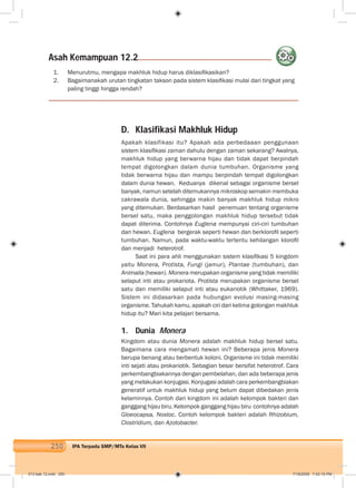 250 IPA Terpadu SMP/MTs Kelas VII
D. Klasifikasi Makhluk Hidup
Apakah klasifikasi itu? Apakah ada perbedaaan penggunaan
sistem klasiﬁkasi zaman dahulu dengan zaman sekarang? Awalnya,
makhluk hidup yang berwarna hijau dan tidak dapat berpindah
tempat digolongkan dalam dunia tumbuhan. Organisme yang
tidak berwarna hijau dan mampu berpindah tempat digolongkan
dalam dunia hewan. Keduanya dikenal sebagai organisme bersel
banyak, namun setelah ditemukannya mikroskop semakin membuka
cakrawala dunia, sehingga makin banyak makhluk hidup mikro
yang ditemukan. Berdasarkan hasil penemuan tentang organisme
bersel satu, maka penggolongan makhluk hidup tersebut tidak
dapat diterima. Contohnya Euglena mempunyai ciri-ciri tumbuhan
dan hewan. Euglena bergerak seperti hewan dan berkloroﬁl seperti
tumbuhan. Namun, pada waktu-waktu tertentu kehilangan kloroﬁl
dan menjadi heterotrof.
Saat ini para ahli menggunakan sistem klasiﬁkasi 5 kingdom
yaitu Monera, Protista, Fungi (jamur), Plantae (tumbuhan), dan
Animalia (hewan). Monera merupakan organisme yang tidak memiliki
selaput inti atau prokariota. Protista merupakan organisme bersel
satu dan memiliki selaput inti atau eukariotik (Whittaker, 1969).
Sistem ini didasarkan pada hubungan evolusi masing-masing
organisme. Tahukah kamu, apakah ciri dari kelima golongan makhluk
hidup itu? Mari kita pelajari bersama.
1. Dunia Monera
Kingdom atau dunia Monera adalah makhluk hidup bersel satu.
Bagaimana cara mengamati hewan ini? Beberapa jenis Monera
berupa benang atau berbentuk koloni. Organisme ini tidak memiliki
inti sejati atau prokariotik. Sebagian besar bersifat heterotrof. Cara
perkembangbiakannya dengan pembelahan, dan ada beberapa jenis
yang melakukan konjugasi. Konjugasi adalah cara perkembangbiakan
generatif untuk makhluk hidup yang belum dapat dibedakan jenis
kelaminnya. Contoh dari kingdom ini adalah kelompok bakteri dan
ganggang hijau biru. Kelompok ganggang hijau biru contohnya adalah
Gloeocapsa, Nostoc. Contoh kelompok bakteri adalah Rhizobium,
Clostridium, dan Azotobacter.
Asah Kemampuan 12.2
1. Menurutmu, mengapa makhluk hidup harus diklasiﬁkasikan?
2. Bagaimanakah urutan tingkatan takson pada sistem klasiﬁkasi mulai dari tingkat yang
paling tinggi hingga rendah?
013 bab 12.indd 250 7/18/2008 7:42:10 PM
 