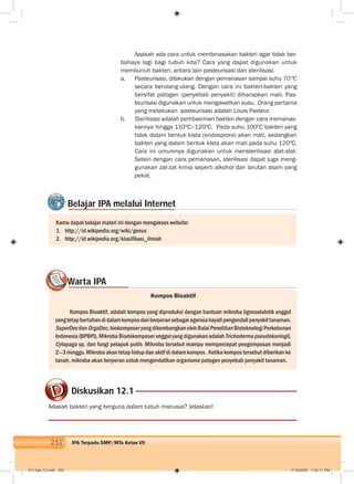 252 IPA Terpadu SMP/MTs Kelas VII
Apakah ada cara untuk membinasakan bakteri agar tidak ber-
bahaya lagi bagi tubuh kita? Cara yang dapat digunakan untuk
membunuh bakteri, antara lain pasteurisasi dan sterilisasi.
a. Pasteurisasi, dilakukan dengan pemanasan sampai suhu 70ºC
secara berulang-ulang. Dengan cara ini bakteri-bakteri yang
bersifat patogen (penyebab penyakit) diharapkan mati. Pas-
teurisasi digunakan untuk mengawetkan susu. Orang pertama
yang melakukan pasteurisasi adalah Louis Pasteur.
b. Sterilisasi adalah pembasmian bakteri dengan cara memanas-
kannya hingga 110ºC–120ºC. Pada suhu 100ºC bakteri yang
tidak dalam bentuk kista (endosprora) akan mati, sedangkan
bakteri yang dalam bentuk kista akan mati pada suhu 120ºC.
Cara ini umumnya digunakan untuk mensterilisasi alat-alat.
Selain dengan cara pemanasan, sterilisasi dapat juga meng-
gunakan zat-zat kimia seperti alkohol dan larutan asam yang
pekat.
Belajar IPA melalui Internet
Kamu dapat belajar materi ini dengan mengakses website:
1. http://id.wikipedia.org/wiki/genus
2. http://id.wikipedia.org/klasiﬁkasi_ilmiah
Diskusikan 12.1
Adakah bakteri yang berguna dalam tubuh manusia? Jelaskan!
Warta IPA
Kompos Bioaktif
Kompos Bioaktif, adalah kompos yang diproduksi dengan bantuan mikroba lignoselulotik unggul
yangtetapbertahandidalamkomposdanberperansebagaiagensiahayatipengendalipenyakittanaman.
SuperDecdanOrgaDec,biokomposeryangdikembangkanolehBalaiPenelitianBioteknologiPerkebunan
Indonesia(BPBPI).MikrobaBiodekomposerunggulyangdigunakanadalahTrichodermapseudokoningil,
Cytopaga sp, dan fungi pelapuk putih. Mikroba tersebut mampu mempercepat pengomposan menjadi
2—3 minggu. Mikroba akan tetap hidup dan aktif di dalam kompos . Ketika kompos tersebut diberikan ke
tanah, mikroba akan berperan untuk mengendalikan organisme patogen penyebab penyakit tanaman.
WW
013 bab 12.indd 252 7/18/2008 7:42:11 PM
 