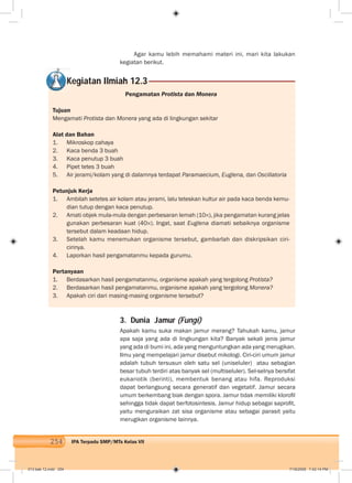 254 IPA Terpadu SMP/MTs Kelas VII
Agar kamu lebih memahami materi ini, mari kita lakukan
kegiatan berikut.
Kegiatan Ilmiah 12.3
Pengamatan Protista dan Monera
Tujuan
Mengamati Protista dan Monera yang ada di lingkungan sekitar
Alat dan Bahan
1. Mikroskop cahaya
2. Kaca benda 3 buah
3. Kaca penutup 3 buah
4. Pipet tetes 3 buah
5. Air jerami/kolam yang di dalamnya terdapat Paramaecium, Euglena, dan Oscillatoria
Petunjuk Kerja
1. Ambilah setetes air kolam atau jerami, lalu teteskan kultur air pada kaca benda kemu-
dian tutup dengan kaca penutup.
2. Amati objek mula-mula dengan perbesaran lemah (10 ), jika pengamatan kurang jelas
gunakan perbesaran kuat (40 ). Ingat, saat Euglena diamati sebaiknya organisme
tersebut dalam keadaan hidup.
3. Setelah kamu menemukan organisme tersebut, gambarlah dan diskripsikan ciri-
cirinya.
4. Laporkan hasil pengamatanmu kepada gurumu.
Pertanyaan
1. Berdasarkan hasil pengamatanmu, organisme apakah yang tergolong Protista?
2. Berdasarkan hasil pengamatanmu, organisme apakah yang tergolong Monera?
3. Apakah ciri dari masing-masing organisme tersebut?
3. Dunia Jamur (Fungi)
Apakah kamu suka makan jamur merang? Tahukah kamu, jamur
apa saja yang ada di lingkungan kita? Banyak sekali jenis jamur
yang ada di bumi ini, ada yang menguntungkan ada yang merugikan.
Ilmu yang mempelajari jamur disebut mikologi. Ciri-ciri umum jamur
adalah tubuh tersusun oleh satu sel (uniseluler) atau sebagian
besar tubuh terdiri atas banyak sel (multiseluler). Sel-selnya bersifat
eukariotik (berinti), membentuk benang atau hifa. Reproduksi
dapat berlangsung secara generatif dan vegetatif. Jamur secara
umum berkembang biak dengan spora. Jamur tidak memiliki kloroﬁl
sehingga tidak dapat berfotosintesis. Jamur hidup sebagai saproﬁt,
yaitu menguraikan zat sisa organisme atau sebagai parasit yaitu
merugikan organisme lainnya.
013 bab 12.indd 254 7/18/2008 7:42:14 PM
 