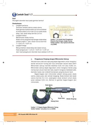16 IPA Terpadu SMP/MTs Kelas VII
Contoh Soal 1.7
Soal
Hitunglah diameter baut pada gambar berikut!
Pembahasan
1. Langkah pertama
Tentukan terlebih dahulu skala utama.
Pada gambar terlihat skala nol nonius terletak
di antara skala 2,4 cm dan 2,5 cm pada skala
tetap. Jadi, skala tetap bernilai 2,4 cm.
2. Langkah kedua
Menentukan skala nonius.
Skala nonius yang berimpit dengan skala tetap
adalah angka 7. Jadi, skala nonius bernilai
7 0,01 cm = 0,07 cm.
3. Langkah ketiga
c. Pengukuran Panjang dengan Mikrometer Sekrup
Tahukah kamu alat ukur apa yang dapat digunakan untuk mengukur
benda berukuran kurang dari dua centimeter secara lebih teliti?
Mikrometer sekrup memiliki ketelitian 0,01 mm atau 0,001 cm.
Mikrometer sekrup dapat digunakan untuk mengukur benda yang
mempunyai ukuran kecil dan tipis, seperti mengukur ketebalan plat,
diameter kawat, dan onderdil kendaraan yang berukuran kecil.
Bagian-bagian dari mikrometer adalah rahang putar, skala
utama, skala putar, dan silinder bergerigi. Skala terkecil dari skala
utama bernilai 0,1 mm, sedangkan skala terkecil untuk skala
putar sebesar 0,01 mm. Berikut ini gambar bagian-bagian dari
mikrometer.
Gambar 1.16 Contoh Hasil Pengukuran
Diameter Baut dengan Jangka Sorong
Sumber Gambar: http://upload.wikimedia.
org (2008)
Gambar 1.17 Bagian-Bagian Mikrometer Sekrup
Sumber Gambar: www.phy.uct.ac.za (2008)
Menjumlahkan skala tetap dan skala nonius.
Hasil pengukuran = 2,4 cm + 0,07 cm = 2,47 cm
Jadi, hasil pengukuran diameter baut sebesar 2,47 cm.
Silinder Bergerigi
Skala Utama
Rahang Putar
Skala Putar
002 bab 1.indd 16 7/18/2008 7:04:47 PM
 
