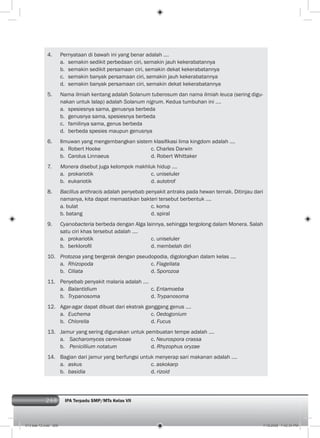 268 IPA Terpadu SMP/MTs Kelas VII268
4. Pernyataan di bawah ini yang benar adalah ….
a. semakin sedikit perbedaan ciri, semakin jauh kekerabatannya
b. semakin sedikit persamaan ciri, semakin dekat kekerabatannya
c. semakin banyak persamaan ciri, semakin jauh kekerabatannya
d. semakin banyak persamaan ciri, semakin dekat kekerabatannya
5. Nama ilmiah kentang adalah Solanum tuberosum dan nama ilmiah leuca (sering digu-
nakan untuk lalap) adalah Solanum nigrum. Kedua tumbuhan ini ….
a. spesiesnya sama, genusnya berbeda
b. genusnya sama, spesiesnya berbeda
c. familinya sama, genus berbeda
d. berbeda spesies maupun genusnya
6. Ilmuwan yang mengembangkan sistem klasiﬁkasi lima kingdom adalah ....
a. Robert Hooke c. Charles Darwin
b. Carolus Linnaeus d. Robert Whittaker
7. Monera disebut juga kelompok makhluk hidup ….
a. prokariotik c. uniseluler
b. eukariotik d. autotrof
8. Bacillus anthracis adalah penyebab penyakit antraks pada hewan ternak. Ditinjau dari
namanya, kita dapat memastikan bakteri tersebut berbentuk ….
a. bulat c. koma
b. batang d. spiral
9. Cyanobacteria berbeda dengan Alga lainnya, sehingga tergolong dalam Monera. Salah
satu ciri khas tersebut adalah ….
a. prokariotik c. uniseluler
b. berkloroﬁl d. membelah diri
10. Protozoa yang bergerak dengan pseudopodia, digolongkan dalam kelas ….
a. Rhizopoda c. Flagellata
b. Ciliata d. Sporozoa
11. Penyebab penyakit malaria adalah ….
a. Balantidium c. Entamoeba
b. Trypanosoma d. Trypanosoma
12. Agar-agar dapat dibuat dari ekstrak ganggang genus ….
a. Euchema c. Oedogonium
b. Chlorella d. Fucus
13. Jamur yang sering digunakan untuk pembuatan tempe adalah ….
a. Sacharomyces cereviceae c. Neurospora crassa
b. Penicillium notatum d. Rhyzophus oryzae
14. Bagian dari jamur yang berfungsi untuk menyerap sari makanan adalah ….
a. askus c. askokarp
b. basidia d. rizoid
013 bab 12.indd 268 7/18/2008 7:42:34 PM
 