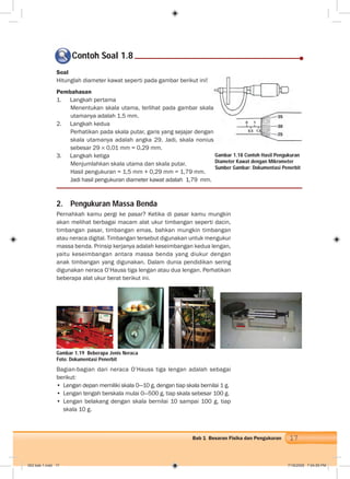 17Bab 1 Besaran Fisika dan Pengukuran
0 1
0,5 1,5
Contoh Soal 1.8
2. Pengukuran Massa Benda
Pernahkah kamu pergi ke pasar? Ketika di pasar kamu mungkin
akan melihat berbagai macam alat ukur timbangan seperti dacin,
timbangan pasar, timbangan emas, bahkan mungkin timbangan
atau neraca digital. Timbangan tersebut digunakan untuk mengukur
massa benda. Prinsip kerjanya adalah keseimbangan kedua lengan,
yaitu keseimbangan antara massa benda yang diukur dengan
anak timbangan yang digunakan. Dalam dunia pendidikan sering
digunakan neraca O’Hauss tiga lengan atau dua lengan. Perhatikan
beberapa alat ukur berat berikut ini.
Gambar 1.19 Beberapa Jenis Neraca
Foto: Dokumentasi Penerbit
Bagian-bagian dari neraca O’Hauss tiga lengan adalah sebagai
berikut:
• Lengan depan memiliki skala 0—10 g, dengan tiap skala bernilai 1 g.
• Lengan tengah berskala mulai 0—500 g, tiap skala sebesar 100 g.
• Lengan belakang dengan skala bernilai 10 sampai 100 g, tiap
skala 10 g.
Gambar 1.18 Contoh Hasil Pengukuran
Diameter Kawat dengan Mikrometer
Sumber Gambar: Dokumentasi Penerbit
Soal
Hitunglah diameter kawat seperti pada gambar berikut ini!
Pembahasan
1. Langkah pertama
Menentukan skala utama, terlihat pada gambar skala
utamanya adalah 1,5 mm.
2. Langkah kedua
Perhatikan pada skala putar, garis yang sejajar dengan
skala utamanya adalah angka 29. Jadi, skala nonius
sebesar 29 0,01 mm = 0,29 mm.
3. Langkah ketiga
Menjumlahkan skala utama dan skala putar.
Hasil pengukuran = 1,5 mm + 0,29 mm = 1,79 mm.
Jadi hasil pengukuran diameter kawat adalah 1,79 mm.
002 bab 1.indd 17 7/18/2008 7:04:59 PM
 