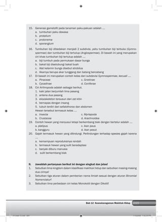 269Bab 12 Keanekaragaman Makhluk Hidup 269
15. Generasi gametoﬁt pada tanaman paku-pakuan adalah ….
a. tumbuhan paku dewasa
b. protalium
c. protonema
d. sporangium
16. Tumbuhan biji dibedakan menjadi 2 subdivisi, yaitu tumbuhan biji terbuka (Gymno-
spermae) dan tumbuhan biji tertutup (Angiospermae). Di bawah ini yang merupakan
ciri khas tumbuhan biji tertutup adalah ….
a. biji tumbuh pada permukaan dasar bunga
b. bakal biji diselubungi bakal buah
c. Alat kelamin bunga disebut strobilus
d. Akarnya berupa akar tunggang dan batang bercabang
17. Di bawah ini merupakan contoh kelas dari subdevisi Gymnospermae, kecuali ….
a. Pinaceae c. Gnetinae
b. Cycadinae d. Coniferae
18. Ciri Arthropoda adalah sebagai berikut.
1. kaki jalan berjumlah lima pasang
2. antena dua pasang
3. eksoskeleton tersusun dari zat kitin
4. bernapas dengan insang
5. tubuh terdiri dari sefalothorax dan abdomen
Hewan tersebut termasuk kelas ….
a. Insecta c. Myriapoda
b. Crustacea d. Arachnoidea
19. Contoh hewan yang menyusui tetapi berkembang biak dengan bertelur adalah ….
a. platipus c. ikan paus
b. kangguru d. ikan pesut
20. Gajah termasuk hewan yang dilindungi. Perlindungan terhadap spesies gajah karena
….
a. kemampuan reproduksinya rendah
b. termasuk hewan yang sulit beradaptasi
c. banyak diburu manusia
d. sulit berkembang biak
II. Jawablah pertanyaan berikut ini dengan singkat dan jelas!
1. Sebutkan lima kingdom dalam klasiﬁkasi makhluk hidup dan sebutkan masing-masing
dua cirinya!
2. Sebutkan tiga aturan dalam pemberian nama ilmiah sesuai dengan aturan Binomial
Nomenclatur!
3. Sebutkan lima perbedaan ciri kelas Monokotil dengan Dikotil!
013 bab 12.indd 269 7/18/2008 7:42:34 PM
 