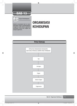 271Bab 13 Organisasi Kehidupan 271
Tujuan Pembelajaran
Setelah mempelajari bab ini, kamu
diharapkan dapat mendeskripsikan
keragaman pada sistem organisme
kehidupan mulai dari tingkat sel
sampai organisme.
ORGANISASI
KEHIDUPAN
Peta Konsep
BAB 13
STRUKTUR ORGANISASI KEHIDUPAN
DARI YANG TERKECIL SAMPAI YANG TERBESAR
Sel
Jaringan
Organ
Sistem Organ
Organisme
014 bab 13.indd 271 7/18/2008 7:44:25 PM
 