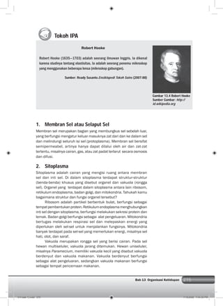 275Bab 13 Organisasi Kehidupan 275
1. Membran Sel atau Selaput Sel
Membran sel merupakan bagian yang membungkus sel sebelah luar,
yang berfungsi mengatur keluar masuknya zat dari dan ke dalam sel
dan melindungi seluruh isi sel (protoplasma). Membran sel bersifat
semipermeabel, artinya hanya dapat dilalui oleh air dan zat-zat
tertentu, misalnya cairan, gas, atau zat padat terlarut secara osmosis
dan difusi.
2. Sitoplasma
Sitoplasma adalah cairan yang mengisi ruang antara membran
sel dan inti sel. Di dalam sitoplasma terdapat struktur-struktur
(benda-benda) khusus yang disebut organel dan vakuola (rongga
sel). Organel yang terdapat dalam sitoplasma antara lain ribosom,
retikulum endoplasma, badan golgi, dan mitokondria. Tahukah kamu
bagaimana struktur dan fungsi organel tersebut?
Ribosom adalah partikel berbentuk bulat, berfungsi sebagai
tempatpembentukanprotein.Retikulumendoplasmamenghubungkan
inti sel dengan sitoplasma, berfungsi melakukan sekresi protein dan
lemak. Badan golgi berfungsi sebagai alat pengeluaran. Mitokondria
bertugas melakukan respirasi sel dan melepaskan energi yang
diperlukan oleh sel-sel untuk menjalankan fungsinya. Mitokondria
banyak terdapat pada sel-sel yang memerlukan energi, misalnya sel
hati, otot, dan saraf.
Vakuola merupakan rongga sel yang berisi cairan. Pada sel
hewan multiseluler, vakuola jarang ditemukan. Hewan uniseluler,
misalnya Paramecium, memiliki vakuola kecil yang disebut vakuola
berdenyut dan vakuola makanan. Vakuola berdenyut berfungsi
sebagai alat pengeluaran, sedangkan vakuola makanan berfungsi
sebagai tempat pencernaan makanan.
Tokoh IPA
Robert Hooke
Robert Hooke (1635—1703) adalah seorang ilmuwan Inggris. Ia dikenal
karena studinya tentang elastisitas. Ia adalah seorang penemu mikroskop
yang menggunakan beberapa lensa (mikroskop gabungan).
Sumber: Ready Susanto.Ensiklopedi Tokoh Sains (2007:88)
Gambar 13.4 Robert Hooke
Sumber Gambar: http://
id.wikipedia.org
014 bab 13.indd 275 7/18/2008 7:44:30 PM
 