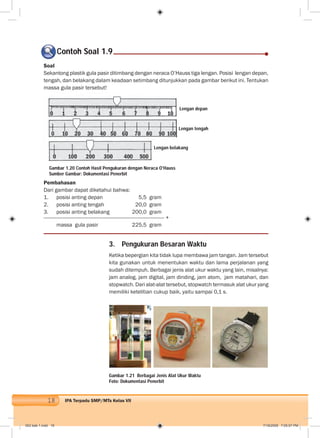 18 IPA Terpadu SMP/MTs Kelas VII
Soal
Sekantong plastik gula pasir ditimbang dengan neraca O’Hauss tiga lengan. Posisi lengan depan,
tengah, dan belakang dalam keadaan setimbang ditunjukkan pada gambar berikut ini. Tentukan
massa gula pasir tersebut!
Pembahasan
Dari gambar dapat diketahui bahwa:
1. posisi anting depan 5,5 gram
2. posisi anting tengah 20,0 gram
3. posisi anting belakang 200,0 gram
+
massa gula pasir 225,5 gram
Contoh Soal 1.9
3. Pengukuran Besaran Waktu
Ketika bepergian kita tidak lupa membawa jam tangan. Jam tersebut
kita gunakan untuk menentukan waktu dan lama perjalanan yang
sudah ditempuh. Berbagai jenis alat ukur waktu yang lain, misalnya:
jam analog, jam digital, jam dinding, jam atom, jam matahari, dan
stopwatch. Dari alat-alat tersebut, stopwatch termasuk alat ukur yang
memiliki ketelitian cukup baik, yaitu sampai 0,1 s.
Gambar 1.20 Contoh Hasil Pengukuran dengan Neraca O’Hauss
Sumber Gambar: Dokumentasi Penerbit
Lengan depan
Lengan tengah
Lengan belakang
Gambar 1.21 Berbagai Jenis Alat Ukur Waktu
Foto: Dokumentasi Penerbit
002 bab 1.indd 18 7/18/2008 7:05:07 PM
 