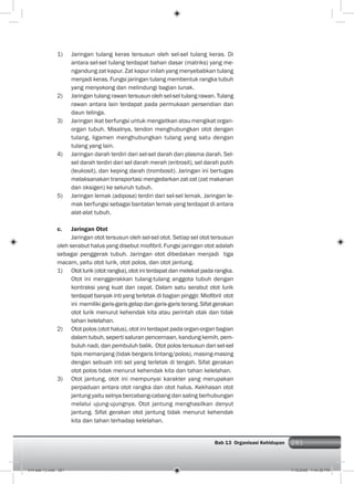 281Bab 13 Organisasi Kehidupan 281
1) Jaringan tulang keras tersusun oleh sel-sel tulang keras. Di
antara sel-sel tulang terdapat bahan dasar (matriks) yang me-
ngandung zat kapur. Zat kapur inilah yang menyebabkan tulang
menjadi keras. Fungsi jaringan tulang membentuk rangka tubuh
yang menyokong dan melindungi bagian lunak.
2) Jaringan tulang rawan tersusun oleh sel-sel tulang rawan. Tulang
rawan antara lain terdapat pada permukaan persendian dan
daun telinga.
3) Jaringan ikat berfungsi untuk mengaitkan atau mengikat organ-
organ tubuh. Misalnya, tendon menghubungkan otot dengan
tulang, ligamen menghubungkan tulang yang satu dengan
tulang yang lain.
4) Jaringan darah terdiri dari sel-sel darah dan plasma darah. Sel-
sel darah terdiri dari sel darah merah (eritrosit), sel darah putih
(leukosit), dan keping darah (trombosit). Jaringan ini bertugas
melaksanakan transportasi mengedarkan zat-zat (zat makanan
dan oksigen) ke seluruh tubuh.
5) Jaringan lemak (adiposa) terdiri dari sel-sel lemak. Jaringan le-
mak berfungsi sebagai bantalan lemak yang terdapat di antara
alat-alat tubuh.
c. Jaringan Otot
Jaringan otot tersusun oleh sel-sel otot. Setiap sel otot tersusun
oleh serabut halus yang disebut mioﬁbril. Fungsi jaringan otot adalah
sebagai penggerak tubuh. Jaringan otot dibedakan menjadi tiga
macam, yaitu otot lurik, otot polos, dan otot jantung.
1) Ototlurik(ototrangka),ototiniterdapatdanmelekatpadarangka.
Otot ini menggerakkan tulang-tulang anggota tubuh dengan
kontraksi yang kuat dan cepat. Dalam satu serabut otot lurik
terdapat banyak inti yang terletak di bagian pinggir. Mioﬁbril otot
ini memiliki garis-garis gelap dan garis-garis terang. Sifat gerakan
otot lurik menurut kehendak kita atau perintah otak dan tidak
tahan kelelahan.
2) Otot polos (otot halus), otot ini terdapat pada organ-organ bagian
dalam tubuh, seperti saluran pencernaan, kandung kemih, pem-
buluh nadi, dan pembuluh balik. Otot polos tersusun dari sel-sel
tipis memanjang (tidak bergaris lintang/polos), masing-masing
dengan sebuah inti sel yang terletak di tengah. Sifat gerakan
otot polos tidak menurut kehendak kita dan tahan kelelahan.
3) Otot jantung, otot ini mempunyai karakter yang merupakan
perpaduan antara otot rangka dan otot halus. Kekhasan otot
jantung yaitu selnya bercabang-cabang dan saling berhubungan
melalui ujung-ujungnya. Otot jantung menghasilkan denyut
jantung. Sifat gerakan otot jantung tidak menurut kehendak
kita dan tahan terhadap kelelahan.
014 bab 13.indd 281 7/18/2008 7:44:36 PM
 