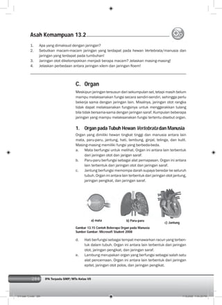 284 IPA Terpadu SMP/MTs Kelas VII284
C. Organ
Meskipun jaringan tersusun dari sekumpulan sel, tetapi masih belum
mampu melaksanakan fungsi secara sendiri-sendiri, sehingga perlu
bekerja sama dengan jaringan lain. Misalnya, jaringan otot rangka
tidak dapat melaksanakan fungsinya untuk menggerakkan tulang
bila tidak bersama-sama dengan jaringan saraf. Kumpulan beberapa
jaringan yang mampu melaksanakan fungsi tertentu disebut organ.
1. Organ pada Tubuh Hewan Vertebrata dan Manusia
Organ yang dimiliki hewan tingkat tinggi dan manusia antara lain
mata, paru-paru, jantung, hati, lambung, ginjal, telinga, dan kulit.
Masing-masing memiliki fungsi yang berbeda-beda.
a. Mata berfungsi untuk melihat. Organ ini antara lain terbentuk
dari jaringan otot dan jarigan saraf.
b. Paru-paru berfungsi sebagai alat pernapasan. Organ ini antara
lain terbentuk dari jaringan otot dan jaringan saraf.
c. Jantung berfungsi memompa darah supaya beredar ke seluruh
tubuh. Organ ini antara lain terbentuk dari jaringan otot jantung,
jaringan pengikat, dan jaringan saraf.
1. Apa yang dimaksud dengan jaringan?
2. Sebutkan macam-macam jaringan yang terdapat pada hewan Vertebrata/manusia dan
jaringan yang terdapat pada tumbuhan!
3. Jaringan otot dikelompokkan menjadi berapa macam? Jelaskan masing-masing!
4. Jelaskan perbedaan antara jaringan xilem dan jaringan ﬂoem!
d. Hati berfungsi sebagai tempat menawarkan racun yang terben-
tuk dalam tubuh. Organ ini antara lain terbentuk dari jaringan
otot, jaringan pengikat, dan jaringan saraf.
e. Lambung merupakan organ yang berfungsi sebagai salah satu
alat pencernaan. Organ ini antara lain terbentuk dari jaringan
epitel, jaringan otot polos, dan jaringan pengikat.
a) mata b) Paru-paru
c) Jantung
Gambar 13.15 Contoh Beberapa Organ pada Manusia
Sumber Gambar: Microsoft Student 2008
Asah Kemampuan 13.2
014 bab 13.indd 284 7/18/2008 7:44:39 PM
 