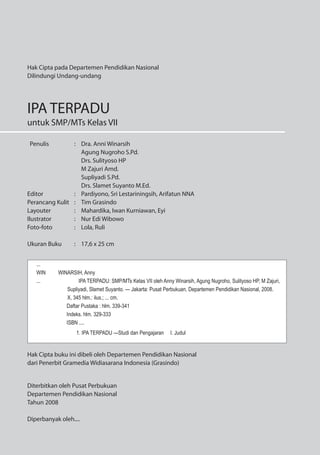 Penulis : Dra. Anni Winarsih
Agung Nugroho S.Pd.
Drs. Sulityoso HP
M Zajuri Amd.
Supliyadi S.Pd.
Drs. Slamet Suyanto M.Ed.
Editor : Pardiyono, Sri Lestariningsih, Arifatun NNA
Perancang Kulit : Tim Grasindo
Layouter : Mahardika, Iwan Kurniawan, Eyi
Ilustrator : Nur Edi Wibowo
Foto-foto : Lola, Ruli
Ukuran Buku : 17,6 x 25 cm
Diterbitkan oleh Pusat Perbukuan
Departemen Pendidikan Nasional
Tahun 2008
Diperbanyak oleh....
Hak Cipta pada Departemen Pendidikan Nasional
Dilindungi Undang-undang
IPA TERPADU
untuk SMP/MTs Kelas VII
...
WIN WINARSIH, Anny
... IPA TERPADU: SMP/MTs Kelas VII oleh Anny Winarsih, Agung Nugroho, Sulityoso HP, M Zajuri,
Supliyadi, Slamet Suyanto. — Jakarta: Pusat Perbukuan, Departemen Pendidikan Nasional, 2008.
X, 345 hlm.: ilus.; ... cm.
Daftar Pustaka : hlm. 339-341
Indeks. hlm. 329-333
ISBN ....
1. IPA TERPADU —Studi dan Pengajaran I. Judul
Hak Cipta buku ini dibeli oleh Departemen Pendidikan Nasional
dari Penerbit Gramedia Widiasarana Indonesia (Grasindo)
 