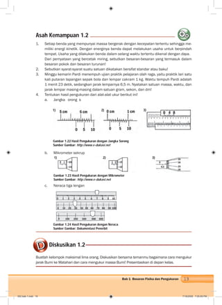 19Bab 1 Besaran Fisika dan Pengukuran
1. Setiap benda yang mempunyai massa bergerak dengan kecepatan tertentu sehingga me-
miliki energi kinetik. Dengan energinya benda dapat melakukan usaha untuk berpindah
tempat. Usaha yang dilakukan benda dalam selang waktu tertentu dikenal dengan daya.
Dari pernyataan yang bercetak miring, sebutkan besaran-besaran yang termasuk dalam
besaran pokok dan besaran turunan!
2. Sebutkan syarat-syarat suatu satuan dikatakan bersifat standar atau baku!
3. Minggu kemarin Pardi menempuh ujian praktik pelajaran olah raga, yaitu praktik lari satu
kali putaran lapangan sepak bola dan lempar cakram 1 kg. Waktu tempuh Pardi adalah
1 menit 23 detik, sedangkan jarak lemparnya 6,5 m. Nyatakan satuan massa, waktu, dan
jarak lempar masing-masing dalam satuan gram, sekon, dan dm!
4. Tentukan hasil pengukuran dari alat-alat ukur berikut ini!
a. Jangka sorong
b. Mikrometer sekrup
c. Neraca tiga lengan
Asah Kemampuan 1.2
hi
Buatlah kelompok maksimal lima orang. Diskusikan bersama temanmu bagaimana cara mengukur
jarak Bumi ke Matahari dan cara mengukur massa Bumi! Presentasikan di depan kelas.
Diskusikan 1.2
Gambar 1.22 Hasil Pengukuran dengan Jangka Sorong
Sumber Gambar: http://www.e-dukasi.net
Gambar 1.24 Hasil Pengukuran dengan Neraca
Sumber Gambar: Dokumentasi Penerbit
Gambar 1.23 Hasil Pengukuran dengan Mikrometer
Sumber Gambar: http://www.e-dukasi.net
1) 2) 3)
1) 2) 3)
002 bab 1.indd 19 7/18/2008 7:05:09 PM
 