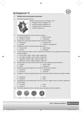 289Bab 13 Organisasi Kehidupan 289
I. Pilihlah salah satu jawaban yang tepat!
1. Perhatikan gambar berikut!
Bagian yang bertanda X berfungsi untuk ….
a. mengatur seluruh kegiatan sel
b. tempat terjadinya kegiatan sel
c. mengatur keluar masuknya zat
d. tempat respirasi sel
2. Ilmuwan yang pertama kali melihat sel adalah ….
a. Carolus Linnaeus c. Robert Hooke
b. Charles R. Darwin d. Aristoteles
3. Organel sel yang hanya terdapat pada tumbuhan adalah ….
a. sentrosom c. membran sel
b. plastida d. retikulum endoplasma
4. Respirasi di dalam sel terjadi pada organel sel ….
a. mitokondria c. badan Golgi
b. lisosom d. kloroplas
5. Urutan yang benar dalam struktur organisasi kehidupan dari yang terkecil sampai yang
terbesar adalah ….
a. sel, jaringan, organ, sistem organ, organisme
b. sel, organ, jaringan, sistem organ, organisme
c. organisme, sistem organ, organ, jaringan, sel
d. organisme, sistem organ, jaringan, organ, sel
6. Sekelompok sel yang memiliki sifat, bentuk, dan fungsi yang sama disebut ….
a. jaringan c. sistem organ
b. organ d. organisme
7. Sel-sel yang masih sangat aktif membelah membentuk jaringan ….
a. epidermis c. pengangkut
b. parenkim d. meristem
8. Jaringan tumbuhan yang berfungsi untuk menyimpan bahan makanan cadangan adalah
....
a. epidermis c. ﬂoem
b. parenkim d. xilem
9. Pengangkutan hasil fotosintesis menuju ke seluruh bagian tubuh tumbuhan dilakukan
oleh jaringan ….
a. meristem c. ﬂoem
b. parenkim d. xilem
10. Perhatikan gambar berikut. Gambar yang merupakan otot lurik adalah ....
Uji Kompetensi 13
a. b. c. d.
X
014 bab 13.indd 289 7/18/2008 7:44:46 PM
 