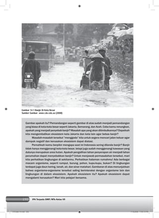 292 IPA Terpadu SMP/MTs Kelas VII292
Gambar apakah itu? Pemandangan seperti gambar di atas sudah menjadi pemandangan
yang biasa di kota-kota besar seperti Jakarta, Semarang, dan Aceh. Coba kamu renungkan,
apakahyangmenjadipenyebabbanjir?Masalahapayangakanditimbulkannya?Dapatkah
kita mengembalikan ekosistem kota Jakarta dan kota lain agar bebas banjir?
Masalah-masalah tersebut ”menggoda” kita untuk segera mencari jalan keluar agar
dampak negatif dan kerusakan ekosistem dapat diatasi.
Pernahkah kamu berpikir mengapa saat ini Indonesia sering dilanda banjir? Banjir
tidak hanya menggenangi kota-kota besar, tetapi juga sudah menggenangi kawasan yang
dulunya merupakan area hutan. Apakah pengalihan lahan penyerapan air menjadi lahan
perumahan dapat menyebabkan banjir? Untuk menjawab permasalahan tersebut, mari
kita perhatikan lingkungan di sekitarmu. Perhatikan halaman rumahmu! Ada berbagai
macam organisme, seperti rumput, burung, pohon, kupu-kupu, bukan? Di lingkungan
terdapat juga daun kering, tanah, air, dan sinar matahari. Gambaran di atas menunjukkan
bahwa organisme-organisme tersebut saling berinteraksi dengan organisme lain dan
lingkungan di dalam ekosistem. Apakah ekosistem itu? Apakah ekosistem dapat
mengalami kerusakan? Mari kita pelajari bersama.
Gambar 14.1 Banjir Di Kota Besar
Sumber Gambar: www.cdu.edu.au (2008)
015 bab 14.indd 292 7/18/2008 7:49:13 PM
 