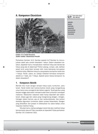 293Bab 14 Ekosistem 293
Kata-Kata Kunci
(Key Words)
abiotik
biotik
individu
populasi
komunitas
ekosistem
interaksi
A. Komponen Ekosistem
Perhatikan Gambar 14.2. Gambar apakah itu? Gambar itu menun-
jukkan salah satu contoh ekosistem kebun. Dalam ekosistem ter-
sebut, dapatkah kamu menyebutkan makhluk hidup dan benda tak
hidup yang ada di dalamnya? Pohon pisang, rumput, ulat, bahkan
jasad renik yang tidak tampak oleh mata telanjang merupakan
makhluk hidup. Makhluk hidup itu yang disebut komponen biotik (bio
= hidup). Tanah, udara, air, cahaya matahari termasuk komponen
abiotik (a = tidak, bio = hidup). Apakah peran kedua komponen itu
dalam ekosistem?
1. Komponen Abiotik
Marilah kita mulai dengan tempat hidup suatu tumbuhan, yaitu
tanah. Tanah terdiri dari butiran-butiran tanah yang mengandung
unsur hara/unsur anorganik dan bahan organik. Tanah gembur yang
banyak rongga udara akan mempermudah akar tumbuhan mendapat
makanan. Kebutuhan makanan tidak hanya diperoleh dari dalam
tanah, tetapi juga dari udara yang mengandung oksigen, nitrogen,
hidrogen dalam bentuk uap air dan karbondioksida. Gas karbon
dioksida digunakan tumbuhan dalam proses fotosintesis. Oksigen
yang dihasilkan dari proses ini dikeluarkan ke udara bebas untuk
respirasi makhluk hidup.
Tahukah kamu, bahwa sebagian tubuh kita dan makhluk hidup
lainnya terdiri atas air? Dari manakah air diperoleh? Coba perhatikan
Gambar 14.3 (halaman 302).
Gambar 14.2 Contoh Ekosistem
Sumber Gambar: Dokumentasi Penerbit
015 bab 14.indd 293 7/18/2008 7:49:15 PM
 