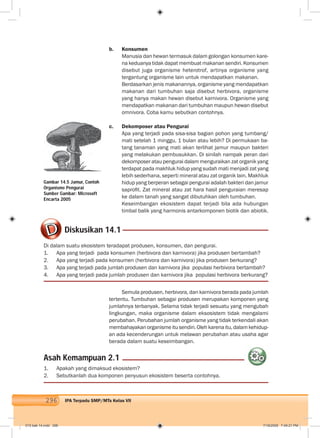 296 IPA Terpadu SMP/MTs Kelas VII
b. Konsumen
Manusia dan hewan termasuk dalam golongan konsumen kare-
na keduanya tidak dapat membuat makanan sendiri. Konsumen
disebut juga organisme heterotrof, artinya organisme yang
tergantung organisme lain untuk mendapatkan makanan.
Berdasarkan jenis makanannya, organisme yang mendapatkan
makanan dari tumbuhan saja disebut herbivora, organisme
yang hanya makan hewan disebut karnivora. Organisme yang
mendapatkan makanan dari tumbuhan maupun hewan disebut
omnivora. Coba kamu sebutkan contohnya.
c. Dekomposer atau Pengurai
Apa yang terjadi pada sisa-sisa bagian pohon yang tumbang/
mati setelah 1 minggu, 1 bulan atau lebih? Di permukaan ba-
tang tanaman yang mati akan terlihat jamur maupun bakteri
yang melakukan pembusukkan. Di sinilah nampak peran dari
dekomposer atau pengurai dalam menguraikan zat organik yang
terdapat pada makhluk hidup yang sudah mati menjadi zat yang
lebih sederhana, seperti mineral atau zat organik lain. Makhluk
hidup yang berperan sebagai pengurai adalah bakteri dan jamur
saproﬁt. Zat mineral atau zat hara hasil penguraian meresap
ke dalam tanah yang sangat dibutuhkan oleh tumbuhan.
Keseimbangan ekosistem dapat terjadi bila ada hubungan
timbal balik yang harmonis antarkomponen biotik dan abiotik.
Gambar 14.5 Jamur, Contoh
Organisme Pengurai
Sumber Gambar: Microsoft
Encarta 2005
Diskusikan 14.1
Di dalam suatu ekosistem teradapat produsen, konsumen, dan pengurai.
1. Apa yang terjadi pada konsumen (herbivora dan karnivora) jika produsen bertambah?
2. Apa yang terjadi pada konsumen (herbivora dan karnivora) jika produsen berkurang?
3. Apa yang terjadi pada jumlah produsen dan karnivora jika populasi herbivora bertambah?
4. Apa yang terjadi pada jumlah produsen dan karnivora jika populasi herbivora berkurang?
Semula produsen, herbivora, dan karnivora berada pada jumlah
tertentu. Tumbuhan sebagai produsen merupakan komponen yang
jumlahnya terbanyak. Selama tidak terjadi sesuatu yang mengubah
lingkungan, maka organisme dalam eksosistem tidak mengalami
perubahan. Perubahan jumlah organisme yang tidak terkendali akan
membahayakan organisme itu sendiri. Oleh karena itu, dalam kehidup-
an ada kecenderungan untuk melawan perubahan atau usaha agar
berada dalam suatu keseimbangan.
Asah Kemampuan 2.1
1. Apakah yang dimaksud ekosistem?
2. Sebutkanlah dua komponen penyusun ekosistem beserta contohnya.
015 bab 14.indd 296 7/18/2008 7:49:21 PM
 