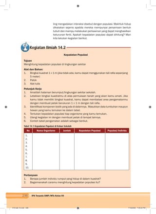 298 IPA Terpadu SMP/MTs Kelas VII
ling mengadakan interaksi disebut dengan populasi. Makhluk hidup
dikatakan sejenis apabila mereka mempunyai persamaan bentuk
tubuh dan mampu melakukan perkawinan yang dapat menghasilkan
keturunan fertil. Apakah kepadatan populasi dapat dihitung? Mari
kita lakukan kegiatan berikut.
Kegiatan Ilmiah 14.2
Kepadatan Populasi
Tujuan
Menghitung kepadatan populasi di lingkungan sekitar
Alat dan Bahan:
1. Bingkai kuadrat 1 1 m (jika tidak ada, kamu dapat menggunakan tali raﬁa sepanjang
5 meter)
2. Patok
3. Alat tulis
Petunjuk Kerja
1. Amatilah halaman berumput/lingkungan sekitar sekolah.
2. Letakkan bingkai kuadratmu di atas permukaan tanah yang akan kamu amati. Jika
kamu tidak memiliki bingkai kuadrat, kamu dapat membatasi area pengamatanmu
dengan membuat petak berukuran 1 1 m dengan tali raﬁa.
3. Identiﬁkasi komponen biotik yang ada di dalamnya. Masukkan data tumbuhan maupun
hewan yang kamu temukan ke dalam tabel.
4. Tentukan kepadatan populasi tiap organisme yang kamu temukan.
5. Ulangi kegiatan ini dengan membuat petak di tempat lainnya.
6. Contoh tabel pengamatan adalah sebagai berikut.
Tabel 14.1 Kepadatan Populasi di Kebun Sekolah
No Nama Organisme Jumlah Kepadatan Populasi Populasi/Individu
1.
2.
3.
4.
5.
6.
7.
8.
9.
10.
Pertanyaan
1. Berapa jumlah individu rumput yang hidup di dalam kuadrat?
2. Bagaimanakah caramu menghitung kepadatan populasi itu?
015 bab 14.indd 298 7/18/2008 7:49:24 PM
 