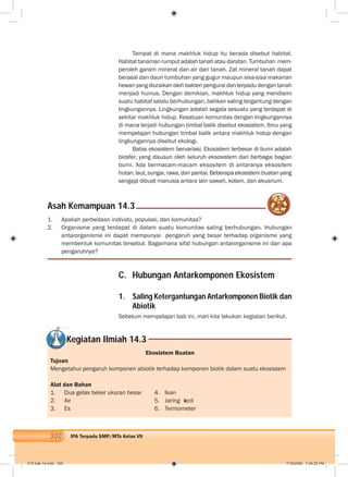 300 IPA Terpadu SMP/MTs Kelas VII
Tempat di mana makhluk hidup itu berada disebut habitat.
Habitat tanaman rumput adalah tanah atau daratan. Tumbuhan mem-
peroleh garam mineral dan air dari tanah. Zat mineral tanah dapat
berasal dari daun tumbuhan yang gugur maupun sisa-sisa makanan
hewan yang diuraikan oleh bakteri pengurai dan terpadu dengan tanah
menjadi humus. Dengan demikian, makhluk hidup yang mendiami
suatu habitat selalu berhubungan, bahkan saling tergantung dengan
lingkungannya. Lingkungan adalah segala sesuatu yang terdapat di
sekitar makhluk hidup. Kesatuan komunitas dengan lingkungannya
di mana terjadi hubungan timbal balik disebut ekosistem. Ilmu yang
mempelajari hubungan timbal balik antara makhluk hidup dengan
lingkungannya disebut ekologi.
Batas ekosistem bervariasi. Ekosistem terbesar di bumi adalah
biosfer, yang disusun oleh seluruh eksosistem dari berbagai bagian
bumi. Ada bermacam-macam eksositem di antaranya eksositem
hutan, laut, sungai, rawa, dan pantai. Beberapa ekosistem buatan yang
sengaja dibuat manusia antara lain sawah, kolam, dan akuarium.
Asah Kemampuan 14.3
1. Apakah perbedaan individu, populasi, dan komunitas?
2. Organisme yang terdapat di dalam suatu komunitas saling berhubungan. Hubungan
antarorganisme ini dapat mempunyai pengaruh yang besar terhadap organisme yang
membentuk komunitas tersebut. Bagaimana sifat hubungan antarorganisme ini dan apa
pengaruhnya?
C. Hubungan Antarkomponen Ekosistem
1. Saling Ketergantungan Antarkomponen Biotik dan
Abiotik
Sebelum mempelajari bab ini, mari kita lakukan kegiatan berikut.
Kegiatan Ilmiah 14.3
Ekosistem Buatan
Tujuan
Mengetahui pengaruh komponen abiotik terhadap komponen biotik dalam suatu ekosistem
Alat dan Bahan
1. Dua gelas beker ukuran besar 4. Ikan
2. Air 5. Jaring kecil
3. Es 6. Termometer
015 bab 14.indd 300 7/18/2008 7:49:25 PM
 