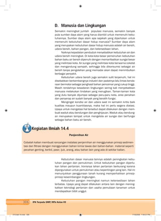 306 IPA Terpadu SMP/MTs Kelas VII
D. Manusia dan Lingkungan
Semakin meningkat jumlah populasi manusia, semakin banyak
pula sumber daya alam yang harus diambil untuk memenuhi kebu-
tuhannya. Sumber daya alam apa sajakah yang diperlukan untuk
memenuhi kebutuhan dasar hidup manusia? Sumber daya alam
yang merupakan kebutuhan dasar hidup manusia adalah air bersih,
udara bersih, bahan pangan, dan ketersediaan lahan.
Naiknya kepadatan penduduk menyebabkan kebutuhan air dan
udara bersih meningkat. Di kota-kota besar pemenuhan kebutuhan
bahan baku air bersih dipenuhi dengan memanfaatkan sungai besar
yang melintasi kota. Air sungai yang melintasi kota berwarna cokelat
dan mengandung sampah, sehingga bila dikonsumsi sebagai air
bersih tanpa pengolahan yang memadai akan dapat menimbulkan
berbagai penyakit.
Kebutuhan udara bersih juga semakin sulit terpenuhi, hal ini
disebabkan berkembangnya industri dan padatnya lalu lintas kenda-
raan bermotor sebagai penghasil bahan pencemar yang cukup tinggi.
Masih rendahnya kesadaran lingkungan sering kali menyebabkan
manusia melakukan tindakan yang merugikan. Taman-taman kota
yang dulu banyak dijumpai sebagai paru-paru kota, area penahan
dan penyerap air sudah banyak yang beralih fungsi.
Mengingat kondisi air dan udara saat ini semakin kritis baik
kualitas maupun kuantitasnya, maka hal ini perlu segera diatasi.
Upaya untuk mengatasi hal tersebut dapat dilakukan dengan mem-
buat waduk atau bendungan dan penghijauan. Waduk atau bendung-
an merupakan tempat untuk mengelola air sungai dan berfungsi
sebagai bahan baku air bersih.
Kegiatan Ilmiah 14.4
Penjernihan Air
Cobalah kalian membuat rancangan instalasi penjernihan air menggunakan prinsip sedimen-
tasi dan ﬁltrasi dengan menggunakan bahan kimia tawas dan bahan-bahan material seperti
pecahan genting, kerikil, pasir, ijuk, arang, atau bahan lain yang ada di sekitar kalian.
Kebutuhan dasar manusia lainnya adalah peningkatan kebu-
tuhan pangan dan pemukiman. Untuk kebutuhan pangan diperlu-
kan lahan pertanian. Ironisnya lahan pertanian berkurang karena
dipergunakan untuk pemukiman atau kepentingan yang lain. Hal ini
menunjukkan penggunaan tanah kurang memperhatikan prinsip-
prinsip keseimbangan lingkungan.
Kebutuhan pangan meningkat namun ketersediaan lahan
terbatas. Upaya yang dapat dilakukan antara lain dengan mening-
katkan teknologi pertanian dan usaha pemuliaan tanaman untuk
mendapatkan bibit unggul.
015 bab 14.indd 306 7/18/2008 7:49:31 PM
 