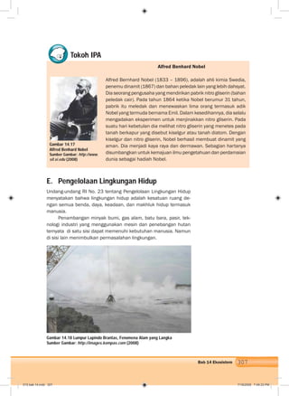 307Bab 14 Ekosistem
E. Pengelolaan Lingkungan Hidup
Undang-undang RI No. 23 tentang Pengelolaan Lingkungan Hidup
menyatakan bahwa lingkungan hidup adalah kesatuan ruang de-
ngan semua benda, daya, keadaan, dan makhluk hidup termasuk
manusia.
Penambangan minyak bumi, gas alam, batu bara, pasir, tek-
nologi industri yang menggunakan mesin dan penebangan hutan
ternyata di satu sisi dapat memenuhi kebutuhan manusia. Namun
di sisi lain menimbulkan permasalahan lingkungan.
Gambar 14.18 Lumpur Lapindo Brantas, Fenomena Alam yang Langka
Sumber Gambar: http://images.kompas.com (2008)
Tokoh IPA
Gambar 14.17
Alfred Benhard Nobel
Sumber Gambar: http://www.
sil.si.edu (2008)
Alfred Benhard Nobel
Alfred Bernhard Nobel (1833 – 1896), adalah ahli kimia Swedia,
penemu dinamit (1867) dan bahan peledak lain yang lebih dahsyat.
Dia seorang pengusaha yang mendirikan pabrik nitro gliserin (bahan
peledak cair). Pada tahun 1864 ketika Nobel berumur 31 tahun,
pabrik itu meledak dan menewaskan lima orang termasuk adik
Nobel yang termuda bernama Emil. Dalam kesedihannya, dia selalu
mengadakan eksperimen untuk menjinakkan nitro gliserin. Pada
suatu hari kebetulan dia melihat nitro gliserin yang menetes pada
tanah berkapur yang disebut kiselgur atau tanah diatom. Dengan
kiselgur dan nitro gliserin, Nobel berhasil membuat dinamit yang
aman. Dia menjadi kaya raya dan dermawan. Sebagian hartanya
disumbangkan untuk kemajuan ilmu pengetahuan dan perdamaian
dunia sebagai hadiah Nobel.
015 bab 14.indd 307 7/18/2008 7:49:33 PM
 