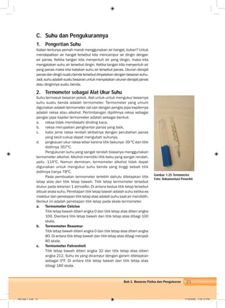 21Bab 1 Besaran Fisika dan Pengukuran
C. Suhu dan Pengukurannya
1. Pengertian Suhu
Kalian tentunya pernah mandi menggunakan air hangat, bukan? Untuk
mendapatkan air hangat tersebut kita mencampur air dingin dengan
air panas. Ketika tangan kita menyentuh air yang dingin, maka kita
mengatakan suhu air tersebut dingin. Ketika tangan kita menyentuh air
yang panas maka kita katakan suhu air tersebut panas. Ukuran derajat
panasdandinginsuatubendatersebutdinyatakandenganbesaransuhu.
Jadi,suhuadalahsuatubesaranuntukmenyatakanukuranderajatpanas
atau dinginnya suatu benda.
2. Termometer sebagai Alat Ukur Suhu
Suhu termasuk besaran pokok. Alat untuk untuk mengukur besarnya
suhu suatu benda adalah termometer. Termometer yang umum
digunakan adalah termometer zat cair dengan pengisi pipa kapilernya
adalah raksa atau alkohol. Pertimbangan dipilihnya raksa sebagai
pengisi pipa kapiler termometer adalah sebagai berikut:
a. raksa tidak membasahi dinding kaca,
b. raksa merupakan penghantar panas yang baik,
c. kalor jenis raksa rendah akibatnya dengan perubahan panas
yang kecil cukup dapat mengubah suhunya,
d. jangkauan ukur raksa lebar karena titik bekunya -39 ºC dan titik
didihnya 357ºC.
Pengukuran suhu yang sangat rendah biasanya menggunakan
termometer alkohol. Alkohol memiliki titik beku yang sangat rendah,
yaitu -114ºC. Namun demikian, termometer alkohol tidak dapat
digunakan untuk mengukur suhu benda yang tinggi sebab titik
didihnya hanya 78ºC.
Pada pembuatan termometer terlebih dahulu ditetapkan titik
tetap atas dan titik tetap bawah. Titik tetap termometer tersebut
diukur pada tekanan 1 atmosfer. Di antara kedua titik tetap tersebut
dibuat skala suhu. Penetapan titik tetap bawah adalah suhu ketika es
melebur dan penetapan titik tetap atas adalah suhu saat air mendidih.
Berikut ini adalah penetapan titik tetap pada skala termometer.
a. Termometer Celcius
Titik tetap bawah diberi angka 0 dan titik tetap atas diberi angka
100. Diantara titik tetap bawah dan titik tetap atas dibagi 100
skala.
b. Termometer Reaumur
Titik tetap bawah diberi angka 0 dan titik tetap atas diberi angka
80. Di antara titik tetap bawah dan titik tetap atas dibagi menjadi
80 skala.
c. Termometer Fahrenheit
Titik tetap bawah diberi angka 32 dan titik tetap atas diberi
angka 212. Suhu es yang dicampur dengan garam ditetapkan
sebagai 0ºF. Di antara titik tetap bawah dan titik tetap atas
dibagi 180 skala.
Gambar 1.25 Termometer
Foto: Dokumentasi Penerbit
002 bab 1.indd 21 7/18/2008 7:05:13 PM
 