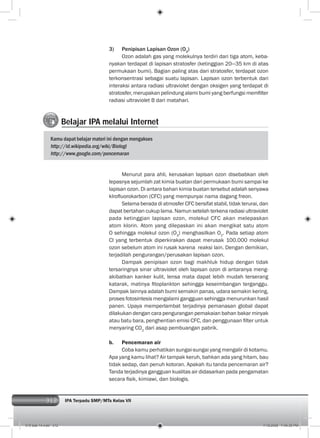312 IPA Terpadu SMP/MTs Kelas VII312
3) Penipisan Lapisan Ozon (O3
)
Ozon adalah gas yang molekulnya terdiri dari tiga atom, keba-
nyakan terdapat di lapisan stratosfer (ketinggian 20—35 km di atas
permukaan bumi). Bagian paling atas dari stratosfer, terdapat ozon
terkonsentrasi sebagai suatu lapisan. Lapisan ozon terbentuk dari
interaksi antara radiasi ultraviolet dengan oksigen yang terdapat di
stratosfer, merupakan pelindung alami bumi yang berfungsi memﬁlter
radiasi ultraviolet B dari matahari.
Belajar IPA melalui Internet
Kamu dapat belajar materi ini dengan mengakses
http://id.wikipedia.org/wiki/Biologi
http://www.google.com/pencemaran
Menurut para ahli, kerusakan lapisan ozon disebabkan oleh
lepasnya sejumlah zat kimia buatan dari permukaan bumi sampai ke
lapisan ozon. Di antara bahan kimia buatan tersebut adalah senyawa
klroﬂuorokarbon (CFC) yang mempunyai nama dagang freon.
Selama berada di atmosfer CFC bersifat stabil, tidak terurai, dan
dapat bertahan cukup lama. Namun setelah terkena radiasi ultraviolet
pada ketinggian lapisan ozon, molekul CFC akan melepaskan
atom klorin. Atom yang dilepaskan ini akan mengikat satu atom
O sehingga molekul ozon (O3
) menghasilkan O2
. Pada setiap atom
Cl yang terbentuk diperkirakan dapat merusak 100.000 molekul
ozon sebelum atom ini rusak karena reaksi lain. Dengan demikian,
terjadilah pengurangan/perusakan lapisan ozon.
Dampak penipisan ozon bagi makhluk hidup dengan tidak
tersaringnya sinar ultraviolet oleh lapisan ozon di antaranya meng-
akibatkan kanker kulit, lensa mata dapat lebih mudah terserang
katarak, matinya ﬁtoplankton sehingga keseimbangan terganggu.
Dampak lainnya adalah bumi semakin panas, udara semakin kering,
proses fotosintesis mengalami gangguan sehingga menurunkan hasil
panen. Upaya memperlambat terjadinya pemanasan global dapat
dilakukan dengan cara pengurangan pemakaian bahan bakar minyak
atau batu bara, penghentian emisi CFC, dan penggunaan ﬁlter untuk
menyaring CO2
dari asap pembuangan pabrik.
b. Pencemaran air
Coba kamu perhatikan sungai-sungai yang mengalir di kotamu.
Apa yang kamu lihat? Air tampak keruh, bahkan ada yang hitam, bau
tidak sedap, dan penuh kotoran. Apakah itu tanda pencemaran air?
Tanda terjadinya gangguan kualitas air didasarkan pada pengamatan
secara ﬁsik, kimiawi, dan biologis.
015 bab 14.indd 312 7/18/2008 7:49:35 PM
 