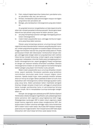 313Bab 14 Ekosistem 313
1) Fisik, meliputi tingkat kejernihan (kekeruhan), perubahan suhu
air, perubahan rasa, bau, dan warna air.
2) Kimiawi, mendasarkan pada zat kimia logam maupun non logam
yang terlarut dan perubahan pH.
3) Biologis, yaitu berdasarkan mikroorganisme yang ada di dalam
air.
Air yang telah tercemar mengakibatkan air tidak dapat dimanfa-
atkan dan menjadi penyebab timbulnya penyakit. Secara garis besar
dikenal dua tipe polutan yang masuk ke dalam perairan, yaitu:
a) zat yang memperkaya perairan sehingga merangsang pertum-
buhan mikroorganisme;
b) materi-materi yang bersifat racun, sehingga membunuh organ-
isme yang hidup dalam perairan.
Polutan yang memperkaya perairan umumnya berupa limbah
organik termasuk sisa-sisa bahan makanan yang dibuang oleh manu-
sia. Limbah yang terkandung dalam air tersebut dapat membusuk se-
hingga menimbulkan rasa dan bau yang tidak sedap pada air. Proses
pembusukan limbah oleh dekomposer membutuhkan banyak oksi-
gen, sehingga kadar oksigen dalam air yang diperlukan oleh makhluk
hidup lainnya menjadi berkurang. Limbah organik yang mengalami
penguraian melepaskan nitrat dan fosfat yang merangsang pertum-
buhan mikroorganisme lain, seperti ganggang. Proses memperkaya
air dengan zat makanan tersebut dinamakan eutroﬁkasi. Diantara
mikroorganisme di dalam air ada kemungkinan ikut berkembangnya
bakteri patogen yang dapat menimbulkan suatu penyakit.
Materi-materi yang bersifat racun umumnya dihasilkan industri
kimia, seperti pestisida. Pemakaian pestisida yang berlebihan
menimbulkan akumulasi pada tanah maupun bagian tubuh
tanaman. Apabila terjadi hujan maka pestisida tersebut terbawa
aliran air menuju ke sungair. Bahan pestisida di dalam air sulit untuk
dipecahkan oleh mikroorganisme, bahkan berlangsung dalam waktu
yang cukup lama. Dalam pemakaian bahan insektisida seringkali
dicampur dengan senyawa minyak bumi, sehingga air yang terkena
bahan buangan pemberantas hama ini permukaannya tertutup
lapisan minyak. Hal ini menyebabkan turunnya kandungan oksigen
dalam air.
Dampak dari penggunaan pestisida jenis DDT (Dichloro Diphenil
Trichloroetan) disebut biological magniﬁcation yaitu pelipatangandaan
bahan pencemar oleh organisme yang tingkatannya lebih tinggi.
Pelipatgandaan kandungan DDT di dalam tubuh organisme dapat
terjadi karena organisme secara tetap mengkonsumsi DDT, dan
terakumulasi di dalam tubuhnya sehingga makin lama konsentrasi
DDT di dalam tubuh makin besar. Akumulasi DDT terbesar terdapat
pada konsumen tingkat terakhir. Hal ini terjadi karena DDT tidak dapat
dikeluarkan oleh tubuh tetapi tertimbun pada lapisan lemak.
015 bab 14.indd 313 7/18/2008 7:49:35 PM
 
