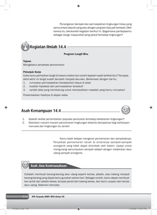 316 IPA Terpadu SMP/MTs Kelas VII316
Penanganan dampak dan permasalahan lingkungan hidup yang
sama antara daerah yangsatudenganyanglainbisajadiberbeda.Oleh
karena itu, lakukanlah kegiatan berikut ini. Bagaimana partisipasimu
sebagai warga masyarakat yang peduli terhadap lingkungan?
Kegiatan Ilmiah 14.4
Program Langit Biru
Tujuan
Mengetahui penyebab pencemaran
Petunjuk Kerja
Coba kamu perhatikan langit di kotamu ketika hari cerah! Apakah masih terlihat biru? Ternyata,
akhir-akhir ini langit sudah berubah menjadi abu-abu. Berkenaan dengan hal itu,
1. rumuskan permasalahan berdasarkan kasus di atas!
2. buatlah hipotesis dari permasalahan tersebut!
3. carilah data yang mendukung untuk memecahkan masalah yang kamu rumuskan!
Presentasikan hasilnya di depan kelas
Asah Kemampuan 14.4
1. Apakah akibat pertambahan populasi penduduk terhadap kelestarian lingkungan?
2. Sebutkan macam-macam pencemaran lingkungan beserta dampaknya bagi kehidupan
manusia dan lingkungan itu sendiri.
Kamu telah belajar mengenai pencemaran dan penyebabnya.
Penyebab pencemaran tanah di antaranya sampah-sampah
anorganik yang tidak dapat dirombak oleh bakeri. Upaya untuk
mengurangi penumpukan sampah adalah dengan melakukan daur
ulang sampah anorganik.
Asah Jiwa Kewirausahaan
Cobalah membuat barang-barang daur ulang seperti kertas, plastik, atau kaleng menjadi
barang-barang yang dapat kamu gunakan sehari-hari. Sebagai contoh, kamu dapat membuat
tas cantik dari plastik bekas, tempat pensil dari kaleng bekas, dan kartu ucapan dari kertas
daur ulang. Selamat mencoba.
015 bab 14.indd 316 7/18/2008 7:49:37 PM
 
