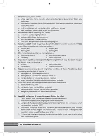318 IPA Terpadu SMP/MTs Kelas VII318
4. Pernyataan yang benar adalah ....
a. setiap organisme hanya memiliki satu interaksi dengan organisme lain dalam satu
lingkungan
b. semua tumbuhan merupakan produsen karena semua tumbuhan dapat melakukan
proses fotosintesis
c. herbivora tidak pernah menjadi predator bagi hewan lainnya
d. pada ekosistem buatan tidak terjadi rantai makanan
5. Ekosistem dikatakan seimbang bila jumlah ....
a. konsumen sama dengan produsen
b. produsen lebih besar dari konsumen
c. produsen lebih kecil dari konsumen
d. konsumen dan produsen lebih besar dari pengurai
6. Pada tahun 2007, Kota S dengan luas daerah 150.000 km2
memiliki penduduk 300.000
orang. Maka kepadatan penduduknya adalah ....
a. 5 orang/km2
c. 3 orang/km2
b. 4 orang/km2
d. 2 orang/km2
7. Efek rumah kaca terjadi karena meningkatnya ....
a. kelembaban udara c. suhu lingkungan sekitar
b. kadar CO2
d. bahan pencemar
8. Hujan asam dapat terjadi sebagai akibat pembuangan limbah asap dari pabrik maupun
kendaraan yang mengandung ....
a. oksigen c. karbon dioksida
b. sulfur oksida d. karbon monoksida
9. Populasi tanaman enceng gondok yang terlalu berlebihan di Danau Rawa Pening dapat
merupakan polutan bagi air karena ....
a. meningkatkan kadar oksigen dalam air
b. meningkatkan kadar karbon dioksida dalam air
c. mengakibatkan air kekurangan cahaya matahari
d. terjadi eutroﬁkasi dan akumulasi pupuk maupun pestisida
10. Salah satu usaha untuk menyelamatkan kerusakan hutan adalah ....
a. melakukan tebang pilih
b. mengubah hutan menjadi lahan pertanian
c. mengubah lahan gambut menjadi lahan pertanian
d. mengatur jarak tanam dan melakukan reboisasi
II. Jawablah pertanyaan di bawah ini dengan singkat dan jelas!
1. Faktor apakah yang mempengaruhi keseimbangan ekosistem?
2. Pola interaksi apa sajakah yang terjadi dalam ekosistem?
3. Mengapa Biofungisida sebaiknya digunakan dalam pertanian dan perkebunan untuk
menggantikan pestisida DDT?
4. Pengalihan tata guna lahan akan berakibat perubahan ekosistem yang nantinya
memberikan dampak negatif untuk manusia itu sendiri. Berikan contoh perusakan
ekosistem akibat pengalihan tata guna lahan!
5. Tindakan apa yang perlu dilakukan untuk mengurangi efek rumah kaca yang berakibat
pada pemanasan global?
015 bab 14.indd 318 7/18/2008 7:49:37 PM
 
