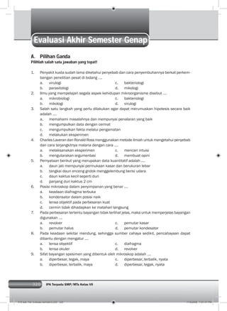320 IPA Terpadu SMP/MTs Kelas VII
Evaluasi Akhir Semester Genap
A. Pilihan Ganda
Pilihlah salah satu jawaban yang tepat!
1. Penyakit kusta sudah lama diketahui penyebab dan cara penyembuhannya berkat perkem-
bangan penelitian pesat di bidang ….
a. virulogi c. bakteriologi
b. parasitologi d. mikologi
2. Ilmu yang mempelajari segala aspek kehidupan mikroorganisme disebut ….
a. mikrobiologi c. bakteriologi
b. mikologi d. virulogi
3. Salah satu langkah yang perlu dilakukan agar dapat merumuskan hipotesis secara baik
adalah ….
a. memahami masalahnya dan mempunyai penalaran yang baik
b. mengumpulkan data dengan cermat
c. mengumpulkan fakta melalui pengamatan
d. melakukan eksperimen
4. Charles Laveran dan Ronald Ross menggunakan metode ilmiah untuk mengetahui penyebab
dan cara terjangkitnya malaria dengan cara ….
a. melaksanakan eksperimen c. mencari intuisi
b. mengutarakan argumentasi d. membuat opini
5. Pernyataan berikut yang merupakan data kuantitatif adalah ….
a. daun jati mempunyai permukaan kasar dan berukuran lebar
b. tangkai daun enceng gndok menggelembung berisi udara
c. daun kaktus kecil seperti duri
d. panjang duri kaktus 2 cm
6. Posisi mikroskop dalam penyimpanan yang benar ….
a. keadaan diafragma terbuka
b. kondensator dalam posisi naik
c. lensa objektif pada perbesaran kuat
d. cermin tidak dihadapkan ke matahari langsung
7. Pada perbesaran tertentu bayangan tidak terlihat jelas, maka untuk memperjelas bayangan
digunakan ….
a. revolver c. pemutar kasar
b. pemutar halus d. pemutar kondesator
8. Pada keadaan sekitar mendung, sehingga sumber cahaya sedikit, pencahayaan dapat
dibantu dengan mengatur ….
a. lensa obyektif c. diafragma
b. lensa okuler d. revolver
9. Sifat bayangan spesimen yang dibentuk oleh mikroskop adalah ….
a. diperbesar, tegak, maya c. diperbesar, terbalik, nyata
b. diperbesar, terbalik, maya d. diperbesar, tegak, nyata
015 bab 14a- evaluasi semster2.i320 320 7/18/2008 7:51:47 PM
 