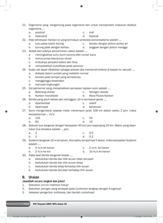 322 IPA Terpadu SMP/MTs Kelas VII
21. Organisme yang bergantung pada organisme lain untuk memperoleh makanan disebut
organisme ….
a. autotrof c. troﬁ
b. heterotrof d. fototroﬁ
22. Pola kehidupan berikut ini yang termasuk simbiosis komensalisme adalah ....
a. kutu pada tubuh kucing c. benalu dengan pohon jambu air
b. burung jalak dengan kerbau d. anggrek dengan pohon mangga
23. Akibat dari adanya pencemaran udara adalah ….
a. meningkatnya suhu bumi karena efek rumah kaca
b. menurunnya kesuburan tanah
c. timbulnya penyakit kolera dan tifus
d. menyebabkan eutroﬁkasi pada perairan
24. Suatu zat dapat dikatakan sebagai polutan jika memenuhi kriteria di bawah ini, kecuali ….
a. didapat dalam jumlah yang melebihi normal
b. berada pada tempat yang semestinya
c. mengganggu kesehatan
d. merusak lingkungan
25. Zat pencemar yang menyebabkan penipisan lapisan ozon adalah ….
a. Belerang oksida c. Nitrogen oksida
b. Karbon monoksida d. Kloro Fluoro Karbon
26. Benda yang jatuh bebas dari ketinggian 10 m termasuk gerak ….
a. diperlambat c. relatif
b. dipercepat d. beraturan
27. Sono mengendarai sepeda motor menempuh jarak 108 km dalam waktu 2 jam, maka
kecepatannya ... m/s.
a. 110 c. 54
b. 60 d. 15
28. Sebuah bus bergerak dengan kecepatan 40 km/jam sepanjang 20 km. Waktu yang diper-
lukan bus tersebut adalah … jam.
a. 2 c. 0,5
b. 1 d. 0,2
29. Sudarmi bergerak 10 m ke kanan. Jika waktu tempuhnya 5 sekon, maka kecepatan Sudarmi
adalah ....
a. 5 m/s ke kanan c. 2 m/s ke kanan
b. 2 m/s ke kiri d. 10 m/s ke kanan
30. Pada saat benda bergerak terjadi .…
a. kedudukan benda dan titik acuan tidak berubah
b. kedudukan benda dan titik acuan tetap
c. kedudukan benda tetap terhadap titik acuan
d. kedudukan benda berubah terhadap titik acuan
B. Uraian
Jawablah secara singkat dan jelas!
1. Sebutkan ciri-ciri makhluk hidup!
2. Sebutkan jaringan yang terdapat pada tumbuhan lengkap dengan fungsinya!
3. Jelaskan pengertian antibiosis, dan berilah contohnya!
015 bab 14a- evaluasi semster2.i322 322 7/18/2008 7:51:47 PM
 