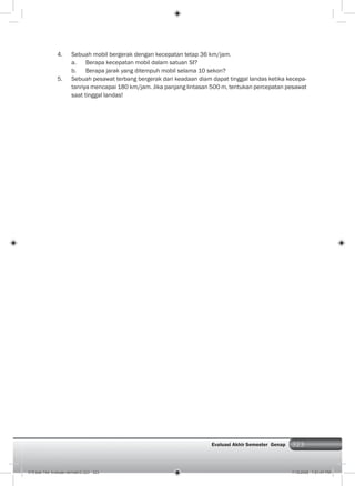 323Evaluasi Akhir Semester Genap
4. Sebuah mobil bergerak dengan kecepatan tetap 36 km/jam.
a. Berapa kecepatan mobil dalam satuan SI?
b. Berapa jarak yang ditempuh mobil selama 10 sekon?
5. Sebuah pesawat terbang bergerak dari keadaan diam dapat tinggal landas ketika kecepa-
tannya mencapai 180 km/jam. Jika panjang lintasan 500 m, tentukan percepatan pesawat
saat tinggal landas!
015 bab 14a- evaluasi semster2.i323 323 7/18/2008 7:51:47 PM
 